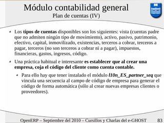 Módulo contabilidad general
                   Plan de cuentas (IV)

Los tipos de cuentas disponibles son los siguientes: vista (cuentas padre
que no admiten ningún tipo de movimiento), activo, pasivo, patrimonio,
efectivo, capital, inmovilizado, existencias, terceros a cobrar, terceros a
pagar, terceros (no son terceros a cobrar ni a pagar), impuestos,
financieras, gastos, ingresos, código.
Una práctica habitual e interesante es establecer que al crear una
empresa, coja el código del cliente como cuenta contable.
   Para ello hay que tener instalado el módulo l10n_ES_partner_seq que
   vincula una secuencia al campo de código de empresa para generar el
   código de forma automática (sólo al crear nuevas empresas clientes o
   proveedores).




   OpenERP – Septiembre del 2010 – Cursillos y Charlas del e-GHOST        83
 