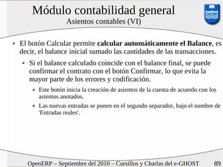 Módulo contabilidad general
                 Asientos contables (VI)

El botón Calcular permite calcular automáticamente el Balance, es
decir, el balance inicial sumado las cantidades de las transacciones.
   Si el balance calculado coincide con el balance final, se puede
   confirmar el contrato con el botón Confirmar, lo que evita la
   mayor parte de los errores y codificación.
      Este botón inicia la creación de asientos de la cuenta de acuerdo con los
      asientos anotados.
      Las nuevas entradas se ponen en el segundo separador, bajo el nombre de
      'Entradas reales'.




  OpenERP – Septiembre del 2010 – Cursillos y Charlas del e-GHOST           89
 