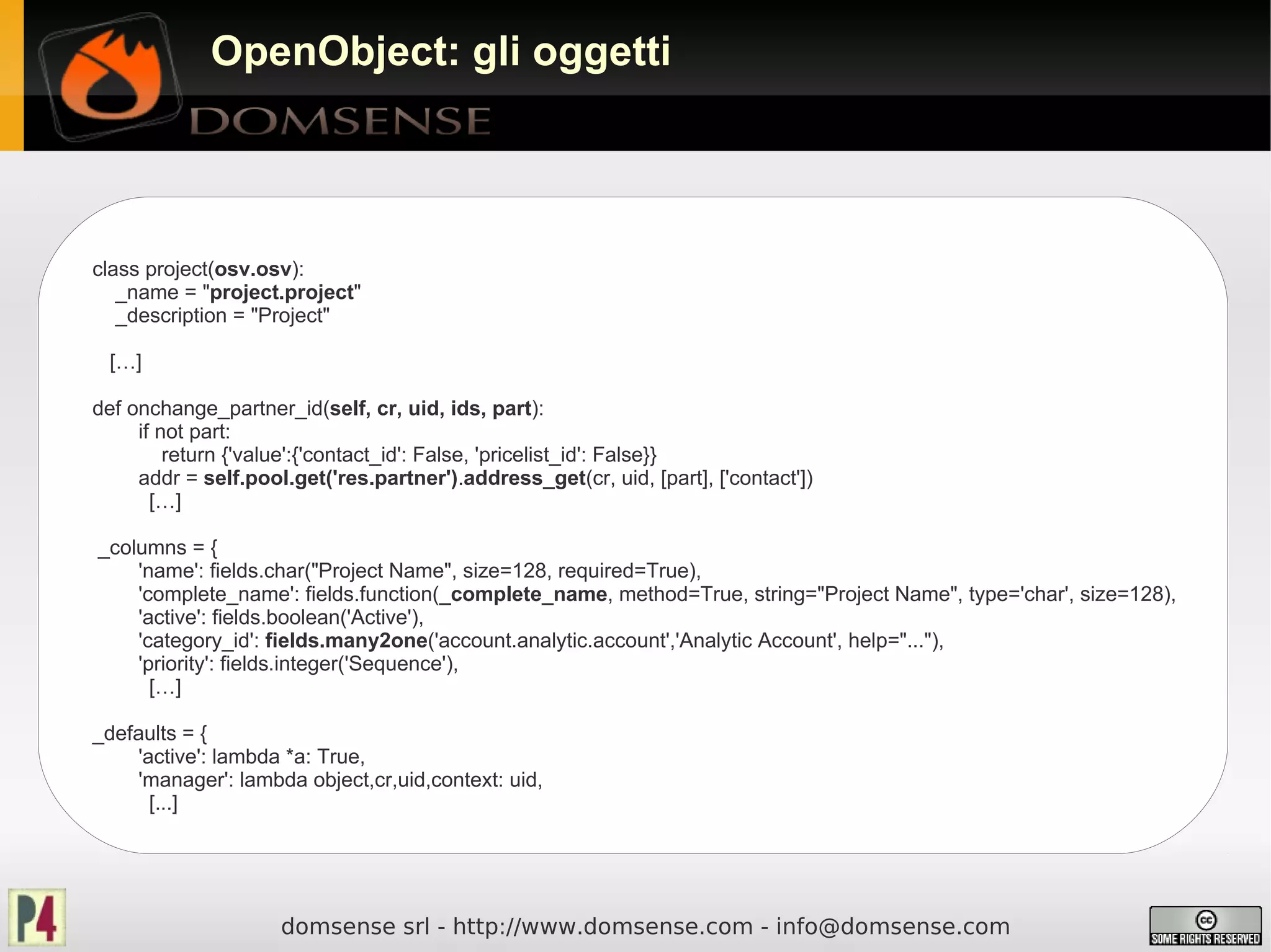 OpenObject: gli oggetti




class project(osv.osv):
   _name = "project.project"
   _description = "Project"

 […]

def onchange_partner_id(self, cr, uid, ids, part):
     if not part:
         return {'value':{'contact_id': False, 'pricelist_id': False}}
     addr = self.pool.get('res.partner').address_get(cr, uid, [part], ['contact'])
       […]

_columns = {
    'name': fields.char("Project Name", size=128, required=True),
    'complete_name': fields.function(_complete_name, method=True, string="Project Name", type='char', size=128),
    'active': fields.boolean('Active'),
    'category_id': fields.many2one('account.analytic.account','Analytic Account', help="..."),
    'priority': fields.integer('Sequence'),
      […]

_defaults = {
    'active': lambda *a: True,
    'manager': lambda object,cr,uid,context: uid,
      [...]




                     domsense srl - http://www.domsense.com - info@domsense.com
 