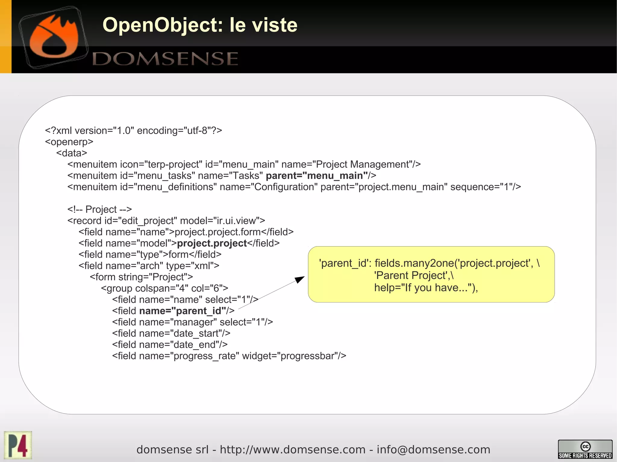 OpenObject: le viste




<?xml version="1.0" encoding="utf-8"?>
<openerp>
  <data>
    <menuitem icon="terp-project" id="menu_main" name="Project Management"/>
    <menuitem id="menu_tasks" name="Tasks" parent="menu_main"/>
    <menuitem id="menu_definitions" name="Configuration" parent="project.menu_main" sequence="1"/>

    <!-- Project -->
    <record id="edit_project" model="ir.ui.view">
       <field name="name">project.project.form</field>
       <field name="model">project.project</field>
       <field name="type">form</field>
       <field name="arch" type="xml">                      'parent_id': fields.many2one('project.project', 
          <form string="Project">                                       'Parent Project',
             <group colspan="4" col="6">                                help="If you have..."),
               <field name="name" select="1"/>
               <field name="parent_id"/>
               <field name="manager" select="1"/>
               <field name="date_start"/>
               <field name="date_end"/>
               <field name="progress_rate" widget="progressbar"/>




                   domsense srl - http://www.domsense.com - info@domsense.com
 