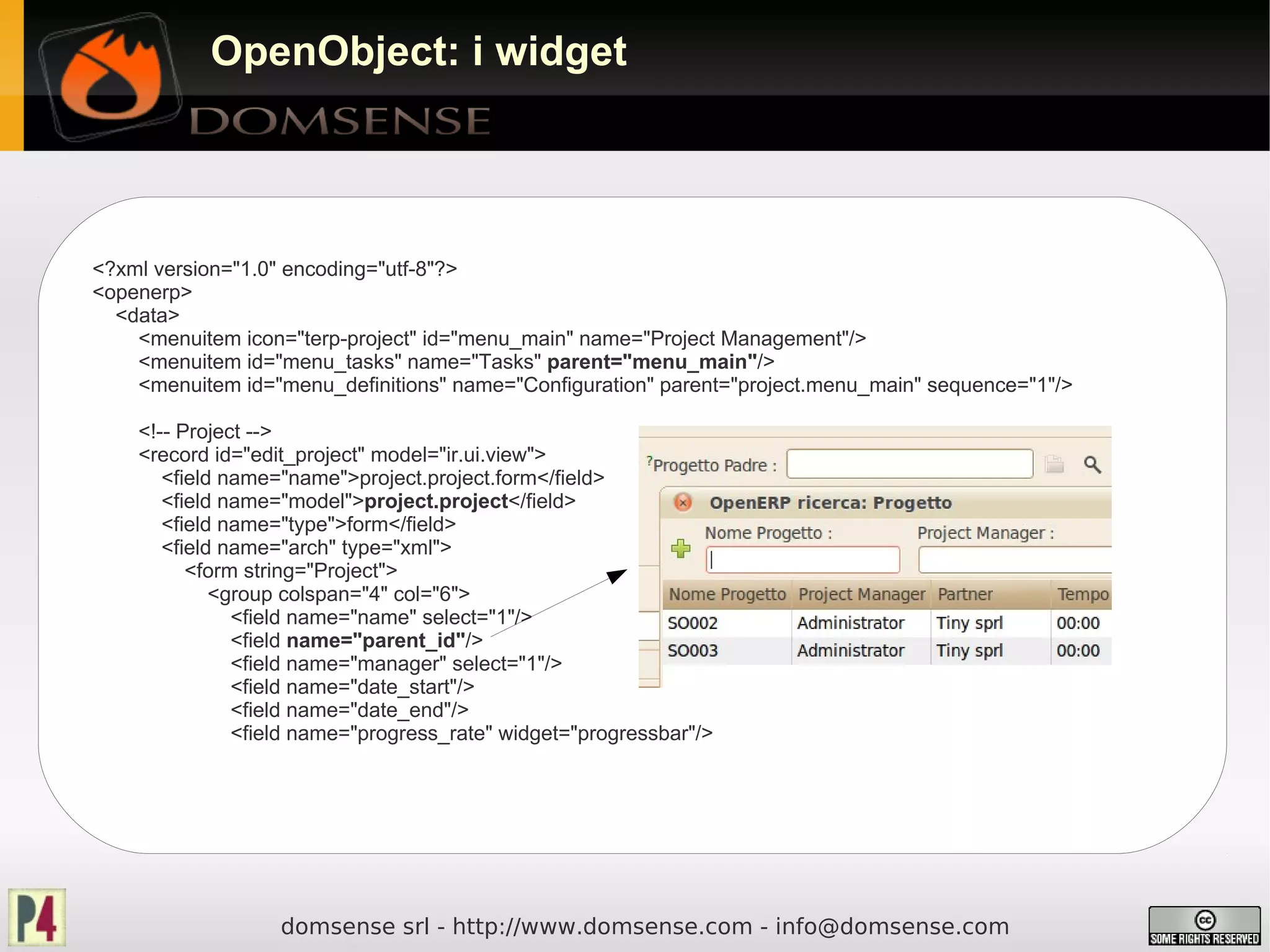 OpenObject: i widget




<?xml version="1.0" encoding="utf-8"?>
<openerp>
  <data>
    <menuitem icon="terp-project" id="menu_main" name="Project Management"/>
    <menuitem id="menu_tasks" name="Tasks" parent="menu_main"/>
    <menuitem id="menu_definitions" name="Configuration" parent="project.menu_main" sequence="1"/>

    <!-- Project -->
    <record id="edit_project" model="ir.ui.view">
       <field name="name">project.project.form</field>
       <field name="model">project.project</field>
       <field name="type">form</field>
       <field name="arch" type="xml">
          <form string="Project">
             <group colspan="4" col="6">
               <field name="name" select="1"/>
               <field name="parent_id"/>
               <field name="manager" select="1"/>
               <field name="date_start"/>
               <field name="date_end"/>
               <field name="progress_rate" widget="progressbar"/>




                   domsense srl - http://www.domsense.com - info@domsense.com
 