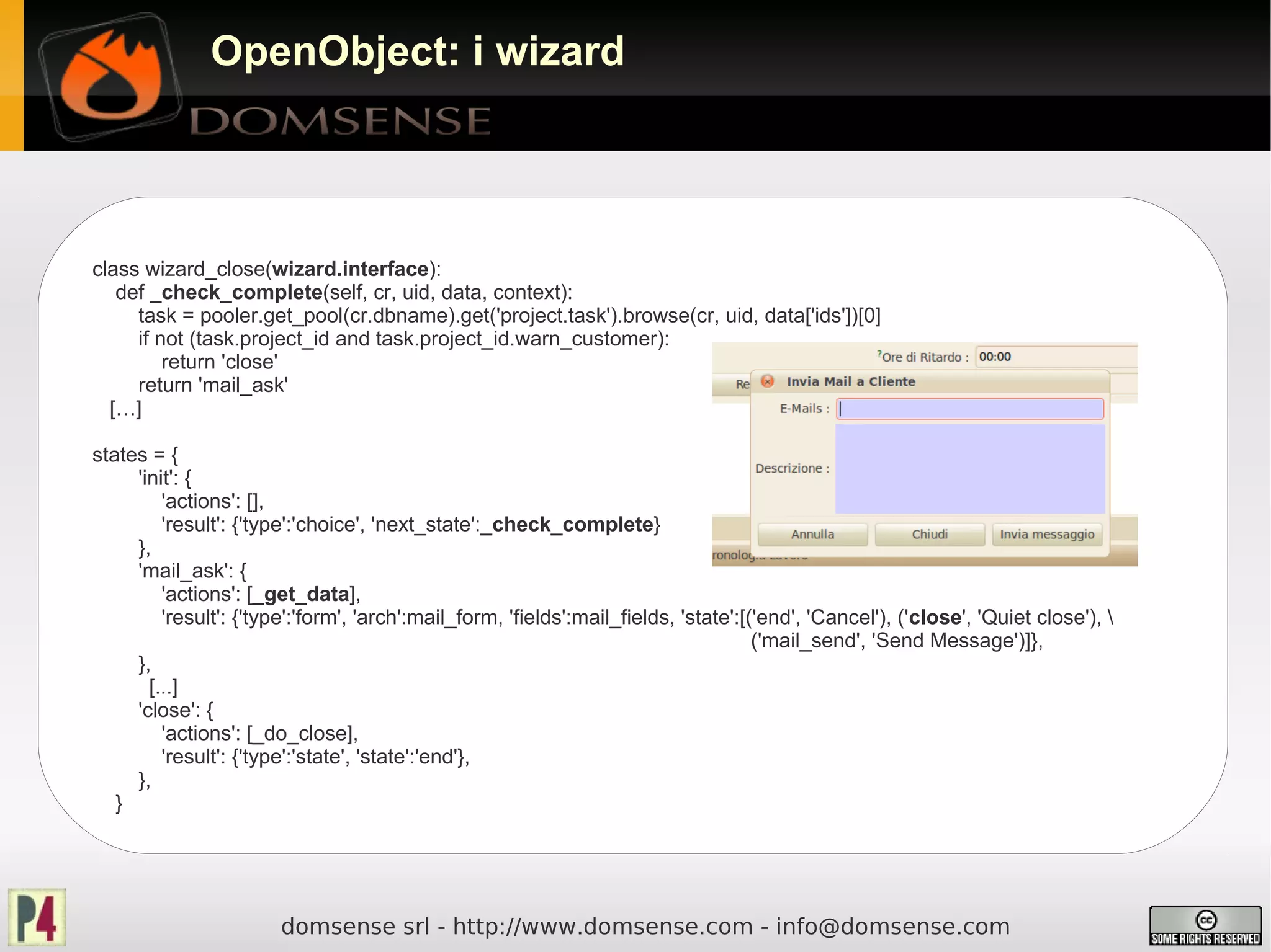 OpenObject: i wizard




class wizard_close(wizard.interface):
   def _check_complete(self, cr, uid, data, context):
     task = pooler.get_pool(cr.dbname).get('project.task').browse(cr, uid, data['ids'])[0]
     if not (task.project_id and task.project_id.warn_customer):
         return 'close'
     return 'mail_ask'
  […]

states = {
     'init': {
         'actions': [],
         'result': {'type':'choice', 'next_state':_check_complete}
     },
     'mail_ask': {
         'actions': [_get_data],
         'result': {'type':'form', 'arch':mail_form, 'fields':mail_fields, 'state':[('end', 'Cancel'), ('close', 'Quiet close'), 
                                                                                     ('mail_send', 'Send Message')]},
     },
       [...]
     'close': {
         'actions': [_do_close],
         'result': {'type':'state', 'state':'end'},
     },
   }




                        domsense srl - http://www.domsense.com - info@domsense.com
 