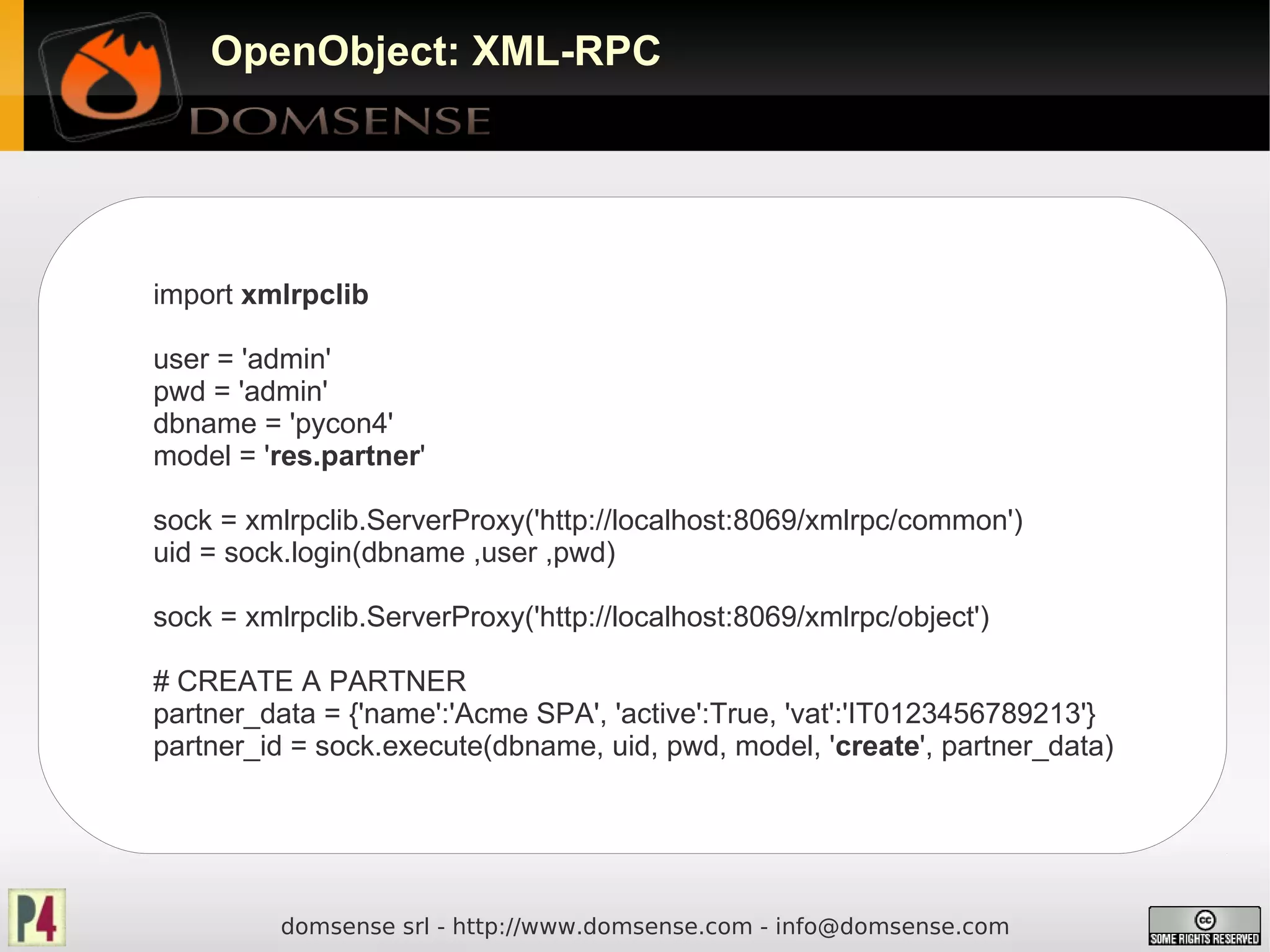 OpenObject: XML-RPC




import xmlrpclib

user = 'admin'
pwd = 'admin'
dbname = 'pycon4'
model = 'res.partner'

sock = xmlrpclib.ServerProxy('http://localhost:8069/xmlrpc/common')
uid = sock.login(dbname ,user ,pwd)

sock = xmlrpclib.ServerProxy('http://localhost:8069/xmlrpc/object')

# CREATE A PARTNER
partner_data = {'name':'Acme SPA', 'active':True, 'vat':'IT0123456789213'}
partner_id = sock.execute(dbname, uid, pwd, model, 'create', partner_data)




          domsense srl - http://www.domsense.com - info@domsense.com
 
