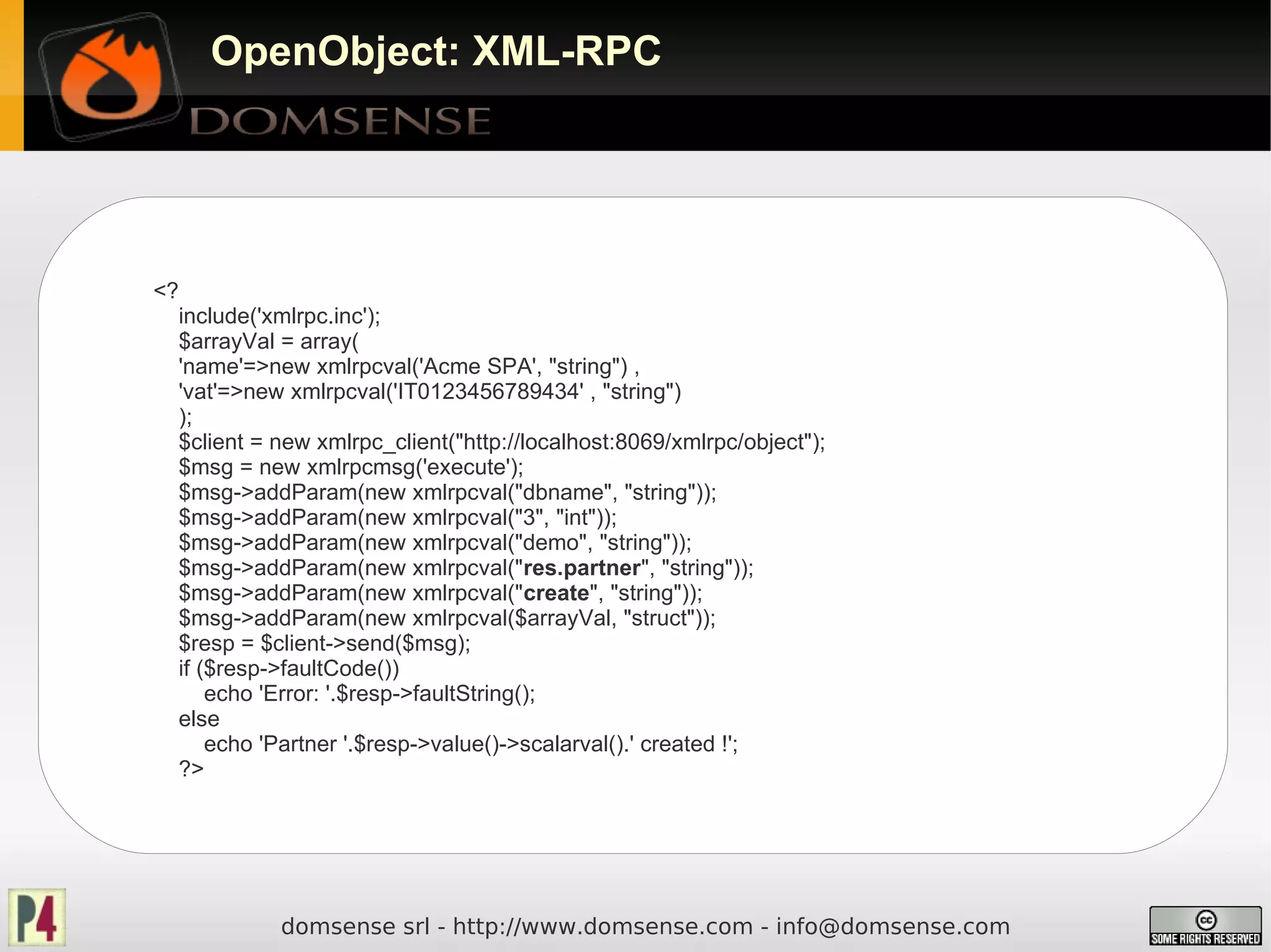 OpenObject: XML-RPC




<?
  include('xmlrpc.inc');
  $arrayVal = array(
  'name'=>new xmlrpcval('Acme SPA', "string") ,
  'vat'=>new xmlrpcval('IT0123456789434' , "string")
  );
  $client = new xmlrpc_client("http://localhost:8069/xmlrpc/object");
  $msg = new xmlrpcmsg('execute');
  $msg->addParam(new xmlrpcval("dbname", "string"));
  $msg->addParam(new xmlrpcval("3", "int"));
  $msg->addParam(new xmlrpcval("demo", "string"));
  $msg->addParam(new xmlrpcval("res.partner", "string"));
  $msg->addParam(new xmlrpcval("create", "string"));
  $msg->addParam(new xmlrpcval($arrayVal, "struct"));
  $resp = $client->send($msg);
  if ($resp->faultCode())
      echo 'Error: '.$resp->faultString();
  else
      echo 'Partner '.$resp->value()->scalarval().' created !';
  ?>




             domsense srl - http://www.domsense.com - info@domsense.com
 