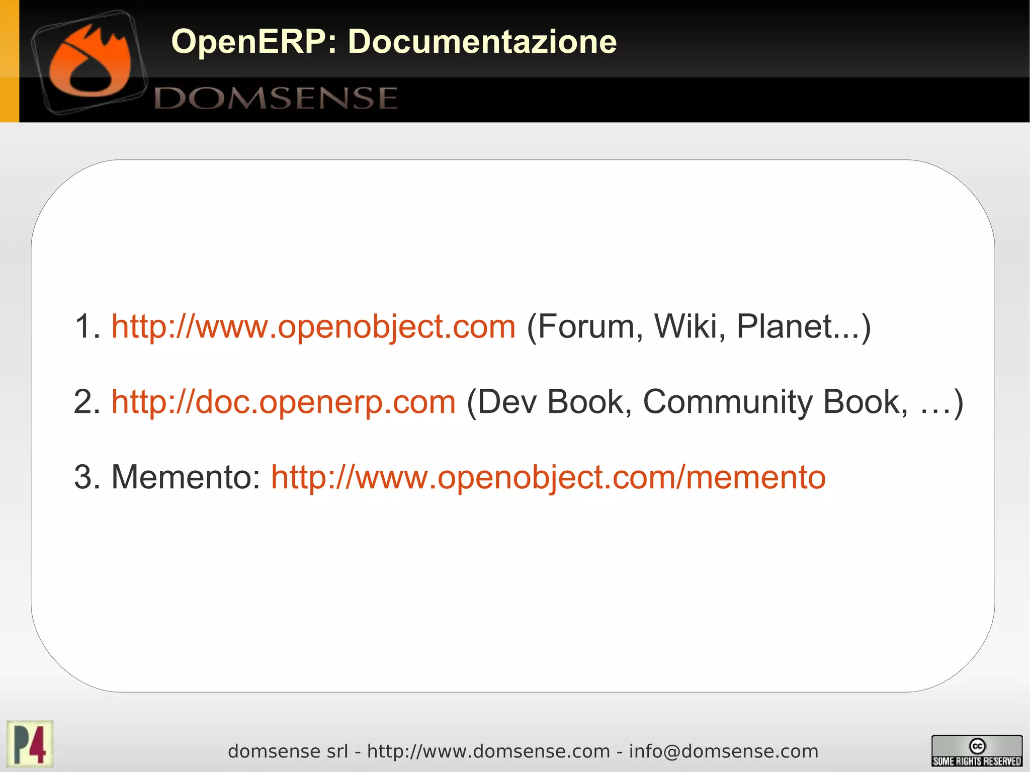 OpenERP: Documentazione




1. http://www.openobject.com (Forum, Wiki, Planet...)

2. http://doc.openerp.com (Dev Book, Community Book, …)

3. Memento: http://www.openobject.com/memento




          domsense srl - http://www.domsense.com - info@domsense.com
 