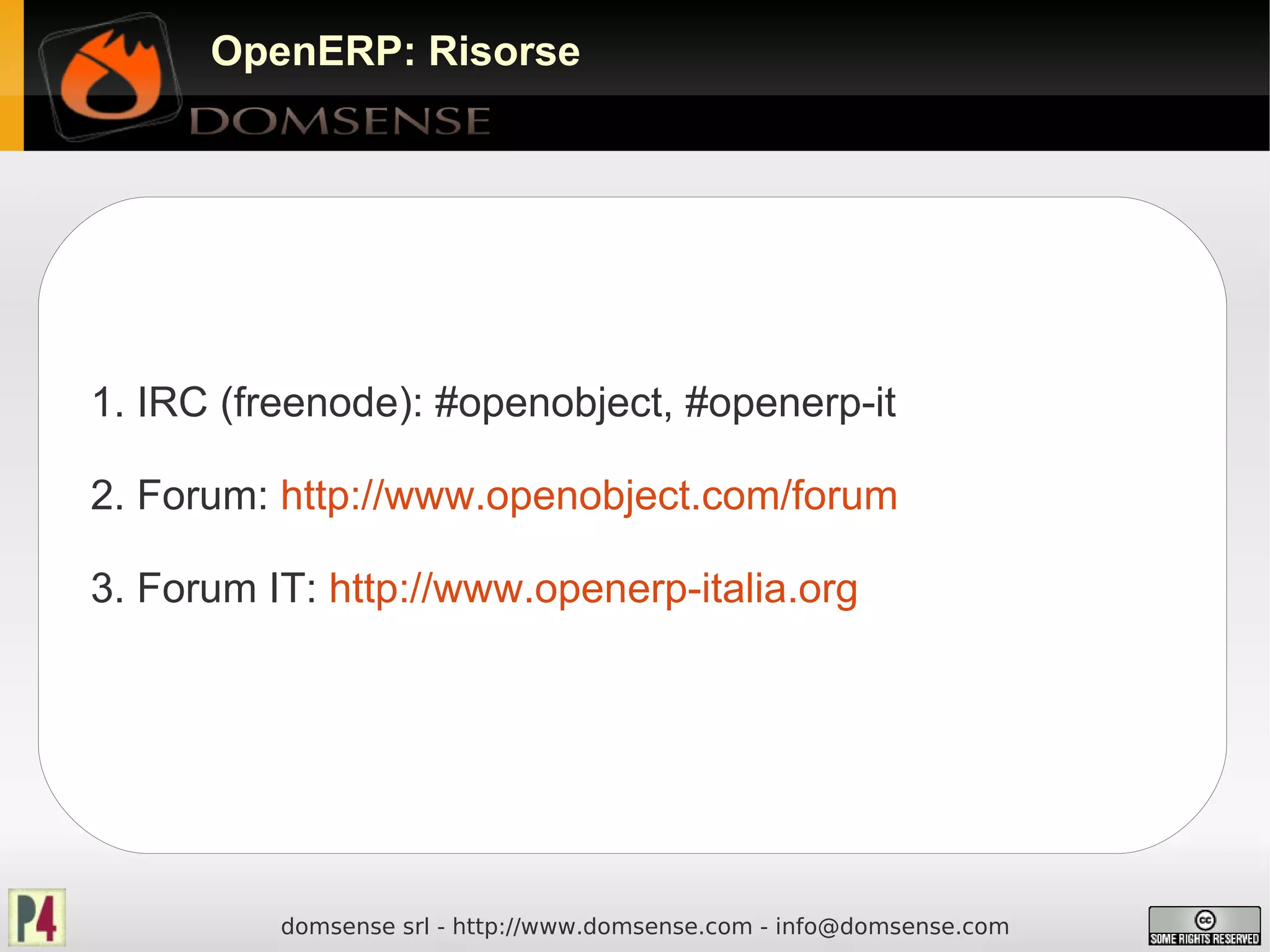 OpenERP: Risorse




1. IRC (freenode): #openobject, #openerp-it

2. Forum: http://www.openobject.com/forum

3. Forum IT: http://www.openerp-italia.org




          domsense srl - http://www.domsense.com - info@domsense.com
 