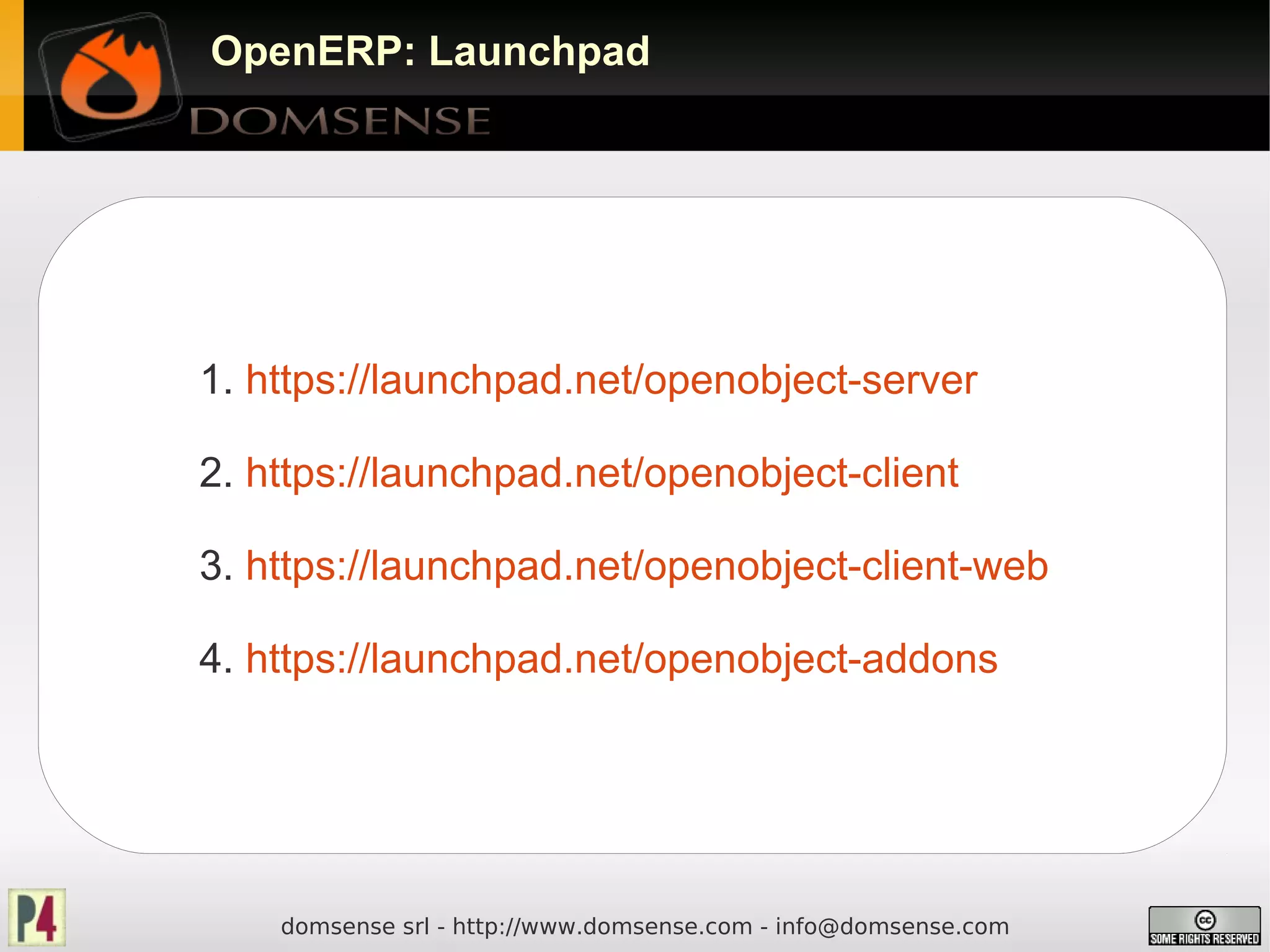 OpenERP: Launchpad




1. https://launchpad.net/openobject-server

2. https://launchpad.net/openobject-client

3. https://launchpad.net/openobject-client-web

4. https://launchpad.net/openobject-addons




    domsense srl - http://www.domsense.com - info@domsense.com
 
