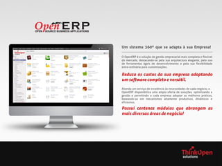 Um sistema 360º que se adapta à sua Empresa!
O OpenERP é a solução de gestão empresarial mais completa e flexível
do mercado, destacando-se pela sua arquitectura elegante, pelo uso
de ferramentas ágeis de desenvolvimento e pela sua flexibilidade
extra-ordinária para customizações.

Reduza os custos da sua empresa adoptando
um software completo e versátil.
Aliando um serviço de excelência às necessidades de cada negócio, o
OpenERP disponibiliza uma ampla oferta de soluções, optimizando a
gestão e permitindo a cada empresa adoptar as melhores práticas,
baseando-se em mecanismos altamente produtivos, dinâmicos e
eficientes.

Possui centenas módulos que abrangem as
mais diversas áreas de negócio!

 