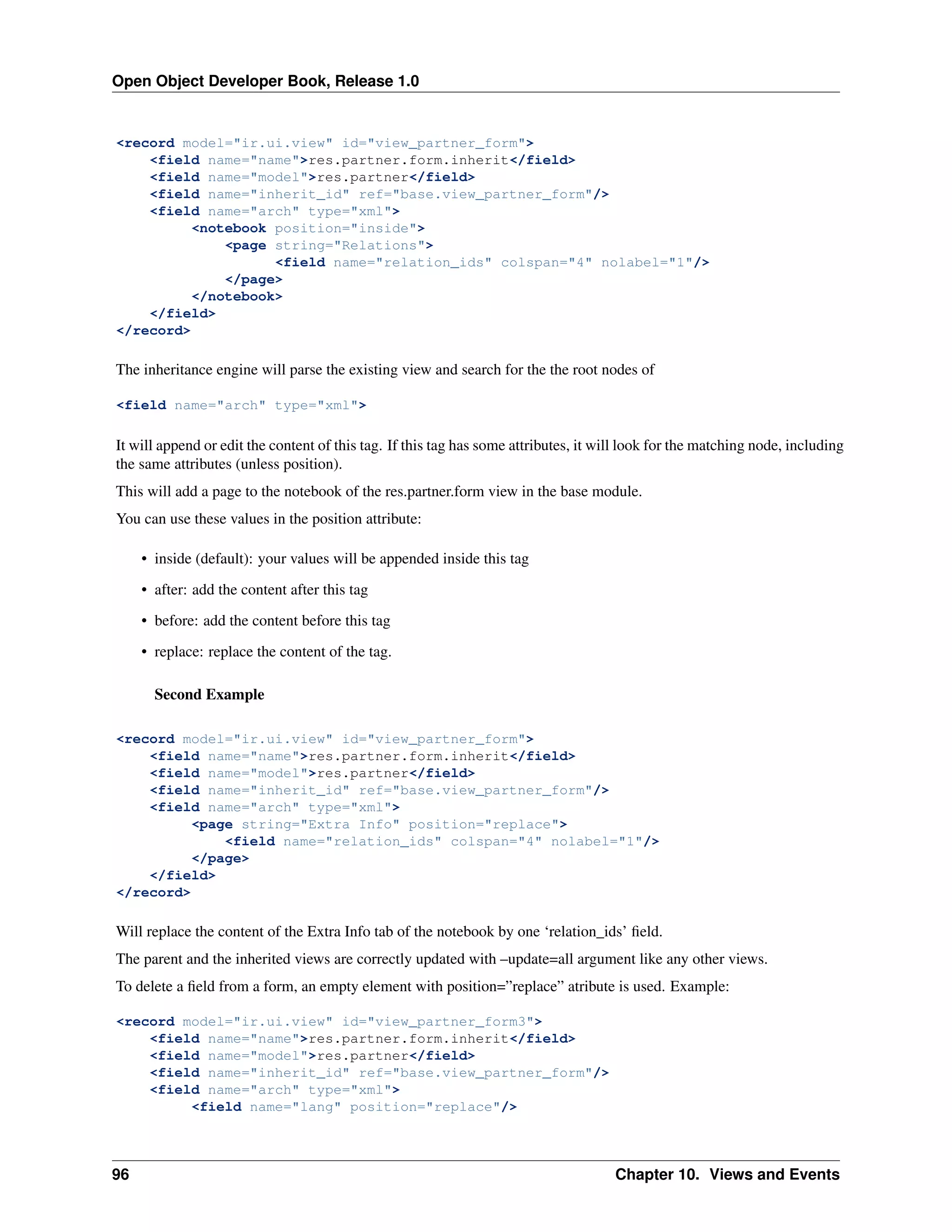 Open Object Developer Book, Release 1.0 <record model="ir.ui.view" id="view_partner_form"> <field name="name">res.partner.form.inherit</field> <field name="model">res.partner</field> <field name="inherit_id" ref="base.view_partner_form"/> <field name="arch" type="xml"> <notebook position="inside"> <page string="Relations"> <field name="relation_ids" colspan="4" nolabel="1"/> </page> </notebook> </field> </record> The inheritance engine will parse the existing view and search for the the root nodes of <field name="arch" type="xml"> It will append or edit the content of this tag. If this tag has some attributes, it will look for the matching node, including the same attributes (unless position). This will add a page to the notebook of the res.partner.form view in the base module. You can use these values in the position attribute: • inside (default): your values will be appended inside this tag • after: add the content after this tag • before: add the content before this tag • replace: replace the content of the tag. Second Example <record model="ir.ui.view" id="view_partner_form"> <field name="name">res.partner.form.inherit</field> <field name="model">res.partner</field> <field name="inherit_id" ref="base.view_partner_form"/> <field name="arch" type="xml"> <page string="Extra Info" position="replace"> <field name="relation_ids" colspan="4" nolabel="1"/> </page> </field> </record> Will replace the content of the Extra Info tab of the notebook by one ‘relation_ids’ ﬁeld. The parent and the inherited views are correctly updated with –update=all argument like any other views. To delete a ﬁeld from a form, an empty element with position=”replace” atribute is used. Example: <record model="ir.ui.view" id="view_partner_form3"> <field name="name">res.partner.form.inherit</field> <field name="model">res.partner</field> <field name="inherit_id" ref="base.view_partner_form"/> <field name="arch" type="xml"> <field name="lang" position="replace"/> 96 Chapter 10. Views and Events 