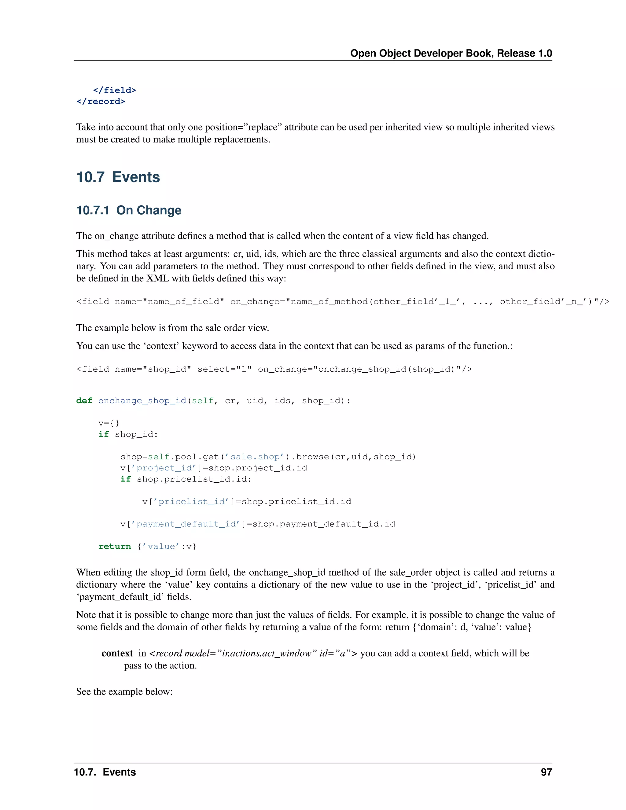 Open Object Developer Book, Release 1.0 </field> </record> Take into account that only one position=”replace” attribute can be used per inherited view so multiple inherited views must be created to make multiple replacements. 10.7 Events 10.7.1 On Change The on_change attribute deﬁnes a method that is called when the content of a view ﬁeld has changed. This method takes at least arguments: cr, uid, ids, which are the three classical arguments and also the context dictionary. You can add parameters to the method. They must correspond to other ﬁelds deﬁned in the view, and must also be deﬁned in the XML with ﬁelds deﬁned this way: <field name="name_of_field" on_change="name_of_method(other_field’_1_’, ..., other_field’_n_’)"/> The example below is from the sale order view. You can use the ‘context’ keyword to access data in the context that can be used as params of the function.: <field name="shop_id" select="1" on_change="onchange_shop_id(shop_id)"/> def onchange_shop_id(self, cr, uid, ids, shop_id): v={} if shop_id: shop=self.pool.get(’sale.shop’).browse(cr,uid,shop_id) v[’project_id’]=shop.project_id.id if shop.pricelist_id.id: v[’pricelist_id’]=shop.pricelist_id.id v[’payment_default_id’]=shop.payment_default_id.id return {’value’:v} When editing the shop_id form ﬁeld, the onchange_shop_id method of the sale_order object is called and returns a dictionary where the ‘value’ key contains a dictionary of the new value to use in the ‘project_id’, ‘pricelist_id’ and ‘payment_default_id’ ﬁelds. Note that it is possible to change more than just the values of ﬁelds. For example, it is possible to change the value of some ﬁelds and the domain of other ﬁelds by returning a value of the form: return {‘domain’: d, ‘value’: value} context in <record model=”ir.actions.act_window” id=”a”> you can add a context ﬁeld, which will be pass to the action. See the example below: 10.7. Events 97 