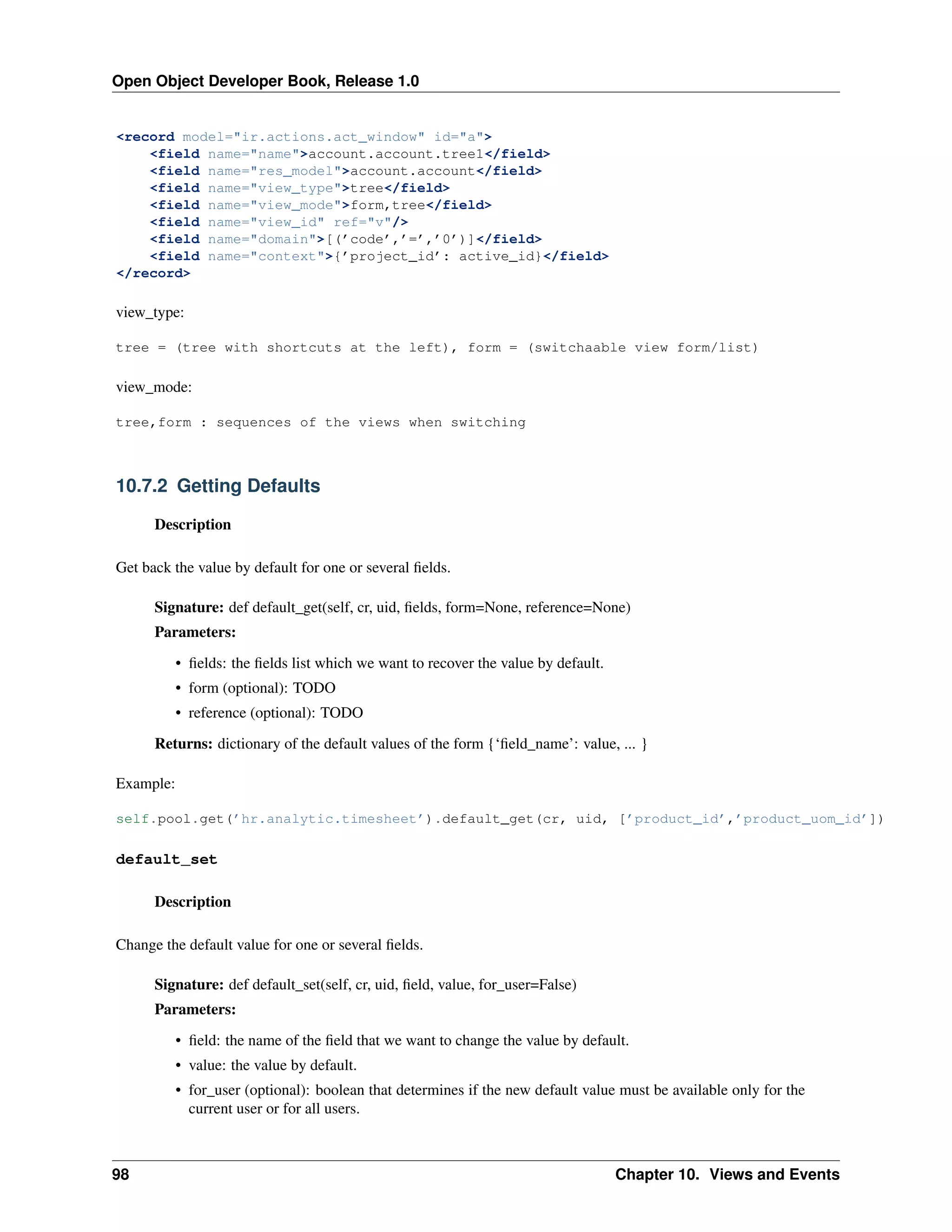 Open Object Developer Book, Release 1.0 <record model="ir.actions.act_window" id="a"> <field name="name">account.account.tree1</field> <field name="res_model">account.account</field> <field name="view_type">tree</field> <field name="view_mode">form,tree</field> <field name="view_id" ref="v"/> <field name="domain">[(’code’,’=’,’0’)]</field> <field name="context">{’project_id’: active_id}</field> </record> view_type: tree = (tree with shortcuts at the left), form = (switchaable view form/list) view_mode: tree,form : sequences of the views when switching 10.7.2 Getting Defaults Description Get back the value by default for one or several ﬁelds. Signature: def default_get(self, cr, uid, ﬁelds, form=None, reference=None) Parameters: • ﬁelds: the ﬁelds list which we want to recover the value by default. • form (optional): TODO • reference (optional): TODO Returns: dictionary of the default values of the form {‘ﬁeld_name’: value, ... } Example: self.pool.get(’hr.analytic.timesheet’).default_get(cr, uid, [’product_id’,’product_uom_id’]) default_set Description Change the default value for one or several ﬁelds. Signature: def default_set(self, cr, uid, ﬁeld, value, for_user=False) Parameters: • ﬁeld: the name of the ﬁeld that we want to change the value by default. • value: the value by default. • for_user (optional): boolean that determines if the new default value must be available only for the current user or for all users. 98 Chapter 10. Views and Events 