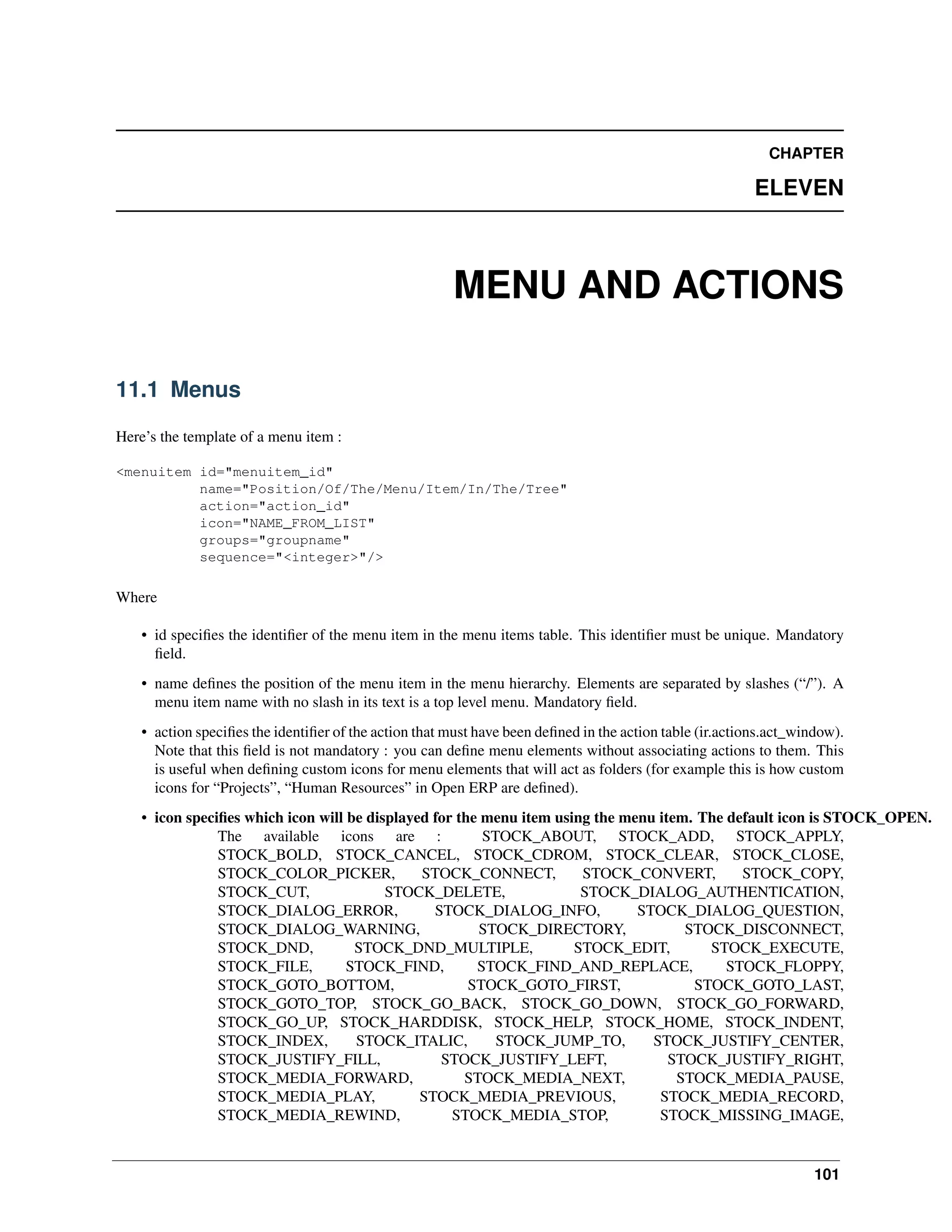 CHAPTER ELEVEN MENU AND ACTIONS 11.1 Menus Here’s the template of a menu item : <menuitem id="menuitem_id" name="Position/Of/The/Menu/Item/In/The/Tree" action="action_id" icon="NAME_FROM_LIST" groups="groupname" sequence="<integer>"/> Where • id speciﬁes the identiﬁer of the menu item in the menu items table. This identiﬁer must be unique. Mandatory ﬁeld. • name deﬁnes the position of the menu item in the menu hierarchy. Elements are separated by slashes (“/”). A menu item name with no slash in its text is a top level menu. Mandatory ﬁeld. • action speciﬁes the identiﬁer of the action that must have been deﬁned in the action table (ir.actions.act_window). Note that this ﬁeld is not mandatory : you can deﬁne menu elements without associating actions to them. This is useful when deﬁning custom icons for menu elements that will act as folders (for example this is how custom icons for “Projects”, “Human Resources” in Open ERP are deﬁned). • icon speciﬁes which icon will be displayed for the menu item using the menu item. The default icon is STOCK_OPEN. The available icons are : STOCK_ABOUT, STOCK_ADD, STOCK_APPLY, STOCK_BOLD, STOCK_CANCEL, STOCK_CDROM, STOCK_CLEAR, STOCK_CLOSE, STOCK_COLOR_PICKER, STOCK_CONNECT, STOCK_CONVERT, STOCK_COPY, STOCK_CUT, STOCK_DELETE, STOCK_DIALOG_AUTHENTICATION, STOCK_DIALOG_ERROR, STOCK_DIALOG_INFO, STOCK_DIALOG_QUESTION, STOCK_DIALOG_WARNING, STOCK_DIRECTORY, STOCK_DISCONNECT, STOCK_DND, STOCK_DND_MULTIPLE, STOCK_EDIT, STOCK_EXECUTE, STOCK_FILE, STOCK_FIND, STOCK_FIND_AND_REPLACE, STOCK_FLOPPY, STOCK_GOTO_BOTTOM, STOCK_GOTO_FIRST, STOCK_GOTO_LAST, STOCK_GOTO_TOP, STOCK_GO_BACK, STOCK_GO_DOWN, STOCK_GO_FORWARD, STOCK_GO_UP, STOCK_HARDDISK, STOCK_HELP, STOCK_HOME, STOCK_INDENT, STOCK_INDEX, STOCK_ITALIC, STOCK_JUMP_TO, STOCK_JUSTIFY_CENTER, STOCK_JUSTIFY_FILL, STOCK_JUSTIFY_LEFT, STOCK_JUSTIFY_RIGHT, STOCK_MEDIA_FORWARD, STOCK_MEDIA_NEXT, STOCK_MEDIA_PAUSE, STOCK_MEDIA_PLAY, STOCK_MEDIA_PREVIOUS, STOCK_MEDIA_RECORD, STOCK_MEDIA_REWIND, STOCK_MEDIA_STOP, STOCK_MISSING_IMAGE, 101 