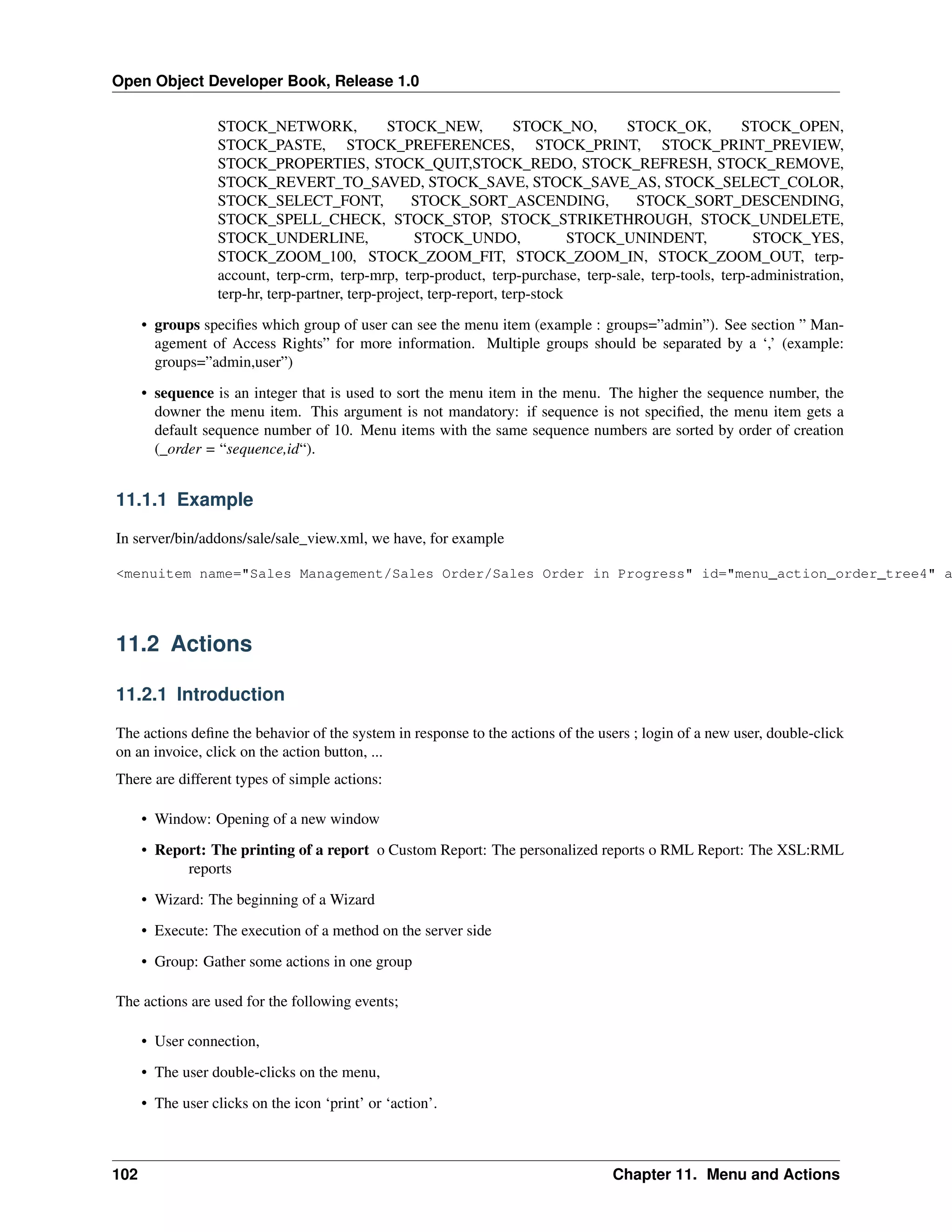 Open Object Developer Book, Release 1.0 STOCK_NETWORK, STOCK_NEW, STOCK_NO, STOCK_OK, STOCK_OPEN, STOCK_PASTE, STOCK_PREFERENCES, STOCK_PRINT, STOCK_PRINT_PREVIEW, STOCK_PROPERTIES, STOCK_QUIT,STOCK_REDO, STOCK_REFRESH, STOCK_REMOVE, STOCK_REVERT_TO_SAVED, STOCK_SAVE, STOCK_SAVE_AS, STOCK_SELECT_COLOR, STOCK_SELECT_FONT, STOCK_SORT_ASCENDING, STOCK_SORT_DESCENDING, STOCK_SPELL_CHECK, STOCK_STOP, STOCK_STRIKETHROUGH, STOCK_UNDELETE, STOCK_UNDERLINE, STOCK_UNDO, STOCK_UNINDENT, STOCK_YES, STOCK_ZOOM_100, STOCK_ZOOM_FIT, STOCK_ZOOM_IN, STOCK_ZOOM_OUT, terpaccount, terp-crm, terp-mrp, terp-product, terp-purchase, terp-sale, terp-tools, terp-administration, terp-hr, terp-partner, terp-project, terp-report, terp-stock • groups speciﬁes which group of user can see the menu item (example : groups=”admin”). See section ” Management of Access Rights” for more information. Multiple groups should be separated by a ‘,’ (example: groups=”admin,user”) • sequence is an integer that is used to sort the menu item in the menu. The higher the sequence number, the downer the menu item. This argument is not mandatory: if sequence is not speciﬁed, the menu item gets a default sequence number of 10. Menu items with the same sequence numbers are sorted by order of creation (_order = “sequence,id“). 11.1.1 Example In server/bin/addons/sale/sale_view.xml, we have, for example <menuitem name="Sales Management/Sales Order/Sales Order in Progress" id="menu_action_order_tree4" a 11.2 Actions 11.2.1 Introduction The actions deﬁne the behavior of the system in response to the actions of the users ; login of a new user, double-click on an invoice, click on the action button, ... There are different types of simple actions: • Window: Opening of a new window • Report: The printing of a report o Custom Report: The personalized reports o RML Report: The XSL:RML reports • Wizard: The beginning of a Wizard • Execute: The execution of a method on the server side • Group: Gather some actions in one group The actions are used for the following events; • User connection, • The user double-clicks on the menu, • The user clicks on the icon ‘print’ or ‘action’. 102 Chapter 11. Menu and Actions 