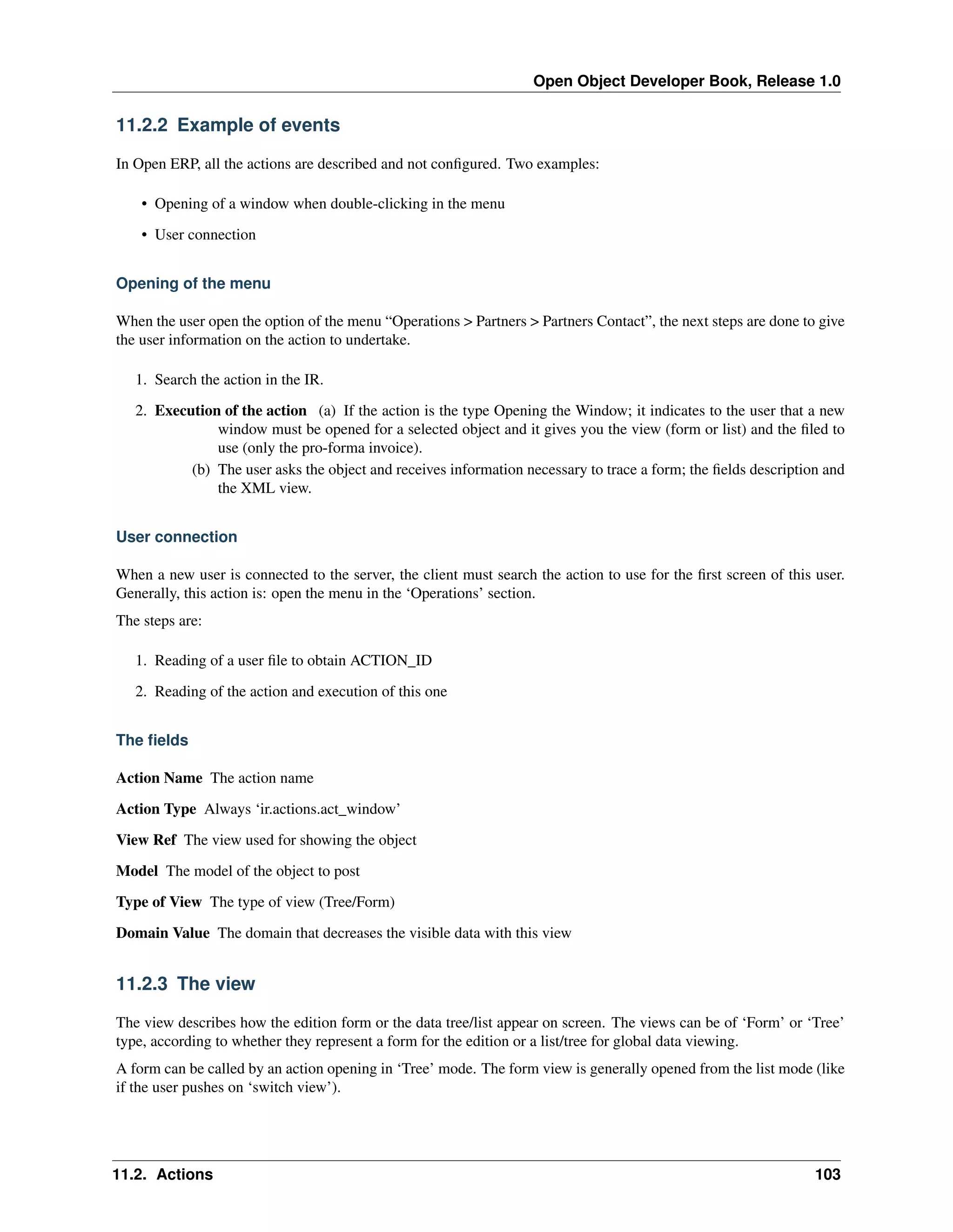 Open Object Developer Book, Release 1.0 11.2.2 Example of events In Open ERP, all the actions are described and not conﬁgured. Two examples: • Opening of a window when double-clicking in the menu • User connection Opening of the menu When the user open the option of the menu “Operations > Partners > Partners Contact”, the next steps are done to give the user information on the action to undertake. 1. Search the action in the IR. 2. Execution of the action (a) If the action is the type Opening the Window; it indicates to the user that a new window must be opened for a selected object and it gives you the view (form or list) and the ﬁled to use (only the pro-forma invoice). (b) The user asks the object and receives information necessary to trace a form; the ﬁelds description and the XML view. User connection When a new user is connected to the server, the client must search the action to use for the ﬁrst screen of this user. Generally, this action is: open the menu in the ‘Operations’ section. The steps are: 1. Reading of a user ﬁle to obtain ACTION_ID 2. Reading of the action and execution of this one The ﬁelds Action Name The action name Action Type Always ‘ir.actions.act_window’ View Ref The view used for showing the object Model The model of the object to post Type of View The type of view (Tree/Form) Domain Value The domain that decreases the visible data with this view 11.2.3 The view The view describes how the edition form or the data tree/list appear on screen. The views can be of ‘Form’ or ‘Tree’ type, according to whether they represent a form for the edition or a list/tree for global data viewing. A form can be called by an action opening in ‘Tree’ mode. The form view is generally opened from the list mode (like if the user pushes on ‘switch view’). 11.2. Actions 103 