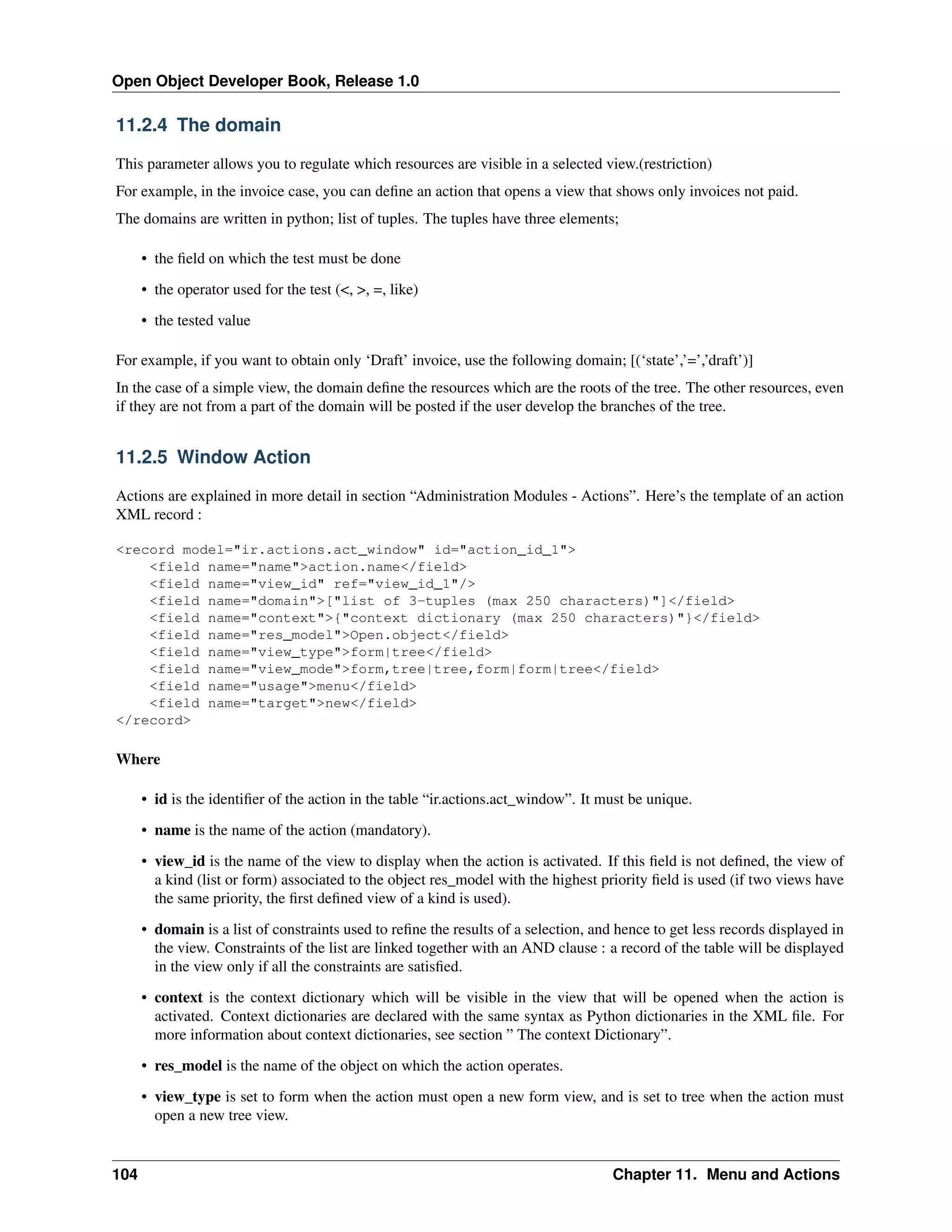 Open Object Developer Book, Release 1.0 11.2.4 The domain This parameter allows you to regulate which resources are visible in a selected view.(restriction) For example, in the invoice case, you can deﬁne an action that opens a view that shows only invoices not paid. The domains are written in python; list of tuples. The tuples have three elements; • the ﬁeld on which the test must be done • the operator used for the test (<, >, =, like) • the tested value For example, if you want to obtain only ‘Draft’ invoice, use the following domain; [(‘state’,’=’,’draft’)] In the case of a simple view, the domain deﬁne the resources which are the roots of the tree. The other resources, even if they are not from a part of the domain will be posted if the user develop the branches of the tree. 11.2.5 Window Action Actions are explained in more detail in section “Administration Modules - Actions”. Here’s the template of an action XML record : <record model="ir.actions.act_window" id="action_id_1"> <field name="name">action.name</field> <field name="view_id" ref="view_id_1"/> <field name="domain">["list of 3-tuples (max 250 characters)"]</field> <field name="context">{"context dictionary (max 250 characters)"}</field> <field name="res_model">Open.object</field> <field name="view_type">form|tree</field> <field name="view_mode">form,tree|tree,form|form|tree</field> <field name="usage">menu</field> <field name="target">new</field> </record> Where • id is the identiﬁer of the action in the table “ir.actions.act_window”. It must be unique. • name is the name of the action (mandatory). • view_id is the name of the view to display when the action is activated. If this ﬁeld is not deﬁned, the view of a kind (list or form) associated to the object res_model with the highest priority ﬁeld is used (if two views have the same priority, the ﬁrst deﬁned view of a kind is used). • domain is a list of constraints used to reﬁne the results of a selection, and hence to get less records displayed in the view. Constraints of the list are linked together with an AND clause : a record of the table will be displayed in the view only if all the constraints are satisﬁed. • context is the context dictionary which will be visible in the view that will be opened when the action is activated. Context dictionaries are declared with the same syntax as Python dictionaries in the XML ﬁle. For more information about context dictionaries, see section ” The context Dictionary”. • res_model is the name of the object on which the action operates. • view_type is set to form when the action must open a new form view, and is set to tree when the action must open a new tree view. 104 Chapter 11. Menu and Actions 