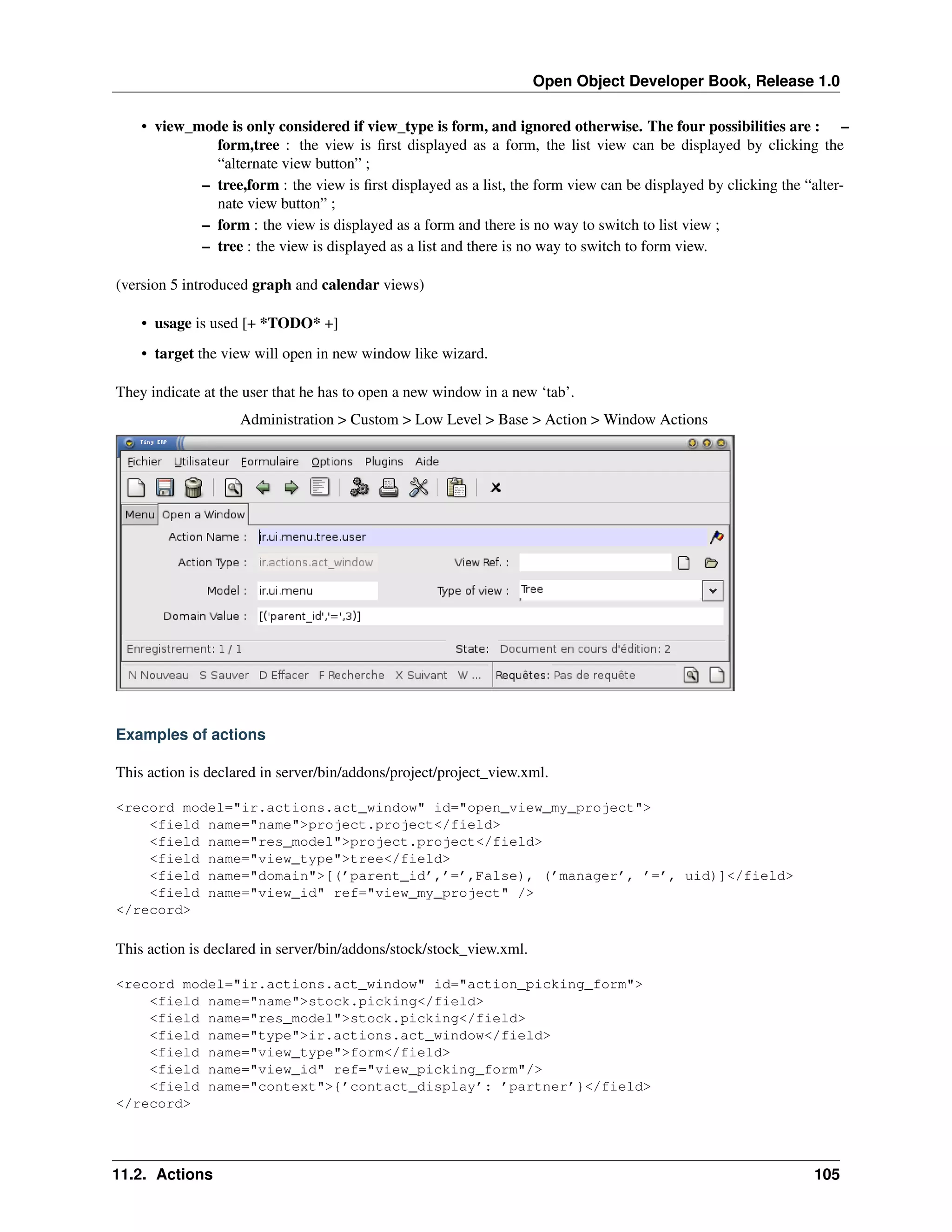 Open Object Developer Book, Release 1.0 • view_mode is only considered if view_type is form, and ignored otherwise. The four possibilities are : – form,tree : the view is ﬁrst displayed as a form, the list view can be displayed by clicking the “alternate view button” ; – tree,form : the view is ﬁrst displayed as a list, the form view can be displayed by clicking the “alternate view button” ; – form : the view is displayed as a form and there is no way to switch to list view ; – tree : the view is displayed as a list and there is no way to switch to form view. (version 5 introduced graph and calendar views) • usage is used [+ *TODO* +] • target the view will open in new window like wizard. They indicate at the user that he has to open a new window in a new ‘tab’. Administration > Custom > Low Level > Base > Action > Window Actions Examples of actions This action is declared in server/bin/addons/project/project_view.xml. <record model="ir.actions.act_window" id="open_view_my_project"> <field name="name">project.project</field> <field name="res_model">project.project</field> <field name="view_type">tree</field> <field name="domain">[(’parent_id’,’=’,False), (’manager’, ’=’, uid)]</field> <field name="view_id" ref="view_my_project" /> </record> This action is declared in server/bin/addons/stock/stock_view.xml. <record model="ir.actions.act_window" id="action_picking_form"> <field name="name">stock.picking</field> <field name="res_model">stock.picking</field> <field name="type">ir.actions.act_window</field> <field name="view_type">form</field> <field name="view_id" ref="view_picking_form"/> <field name="context">{’contact_display’: ’partner’}</field> </record> 11.2. Actions 105 