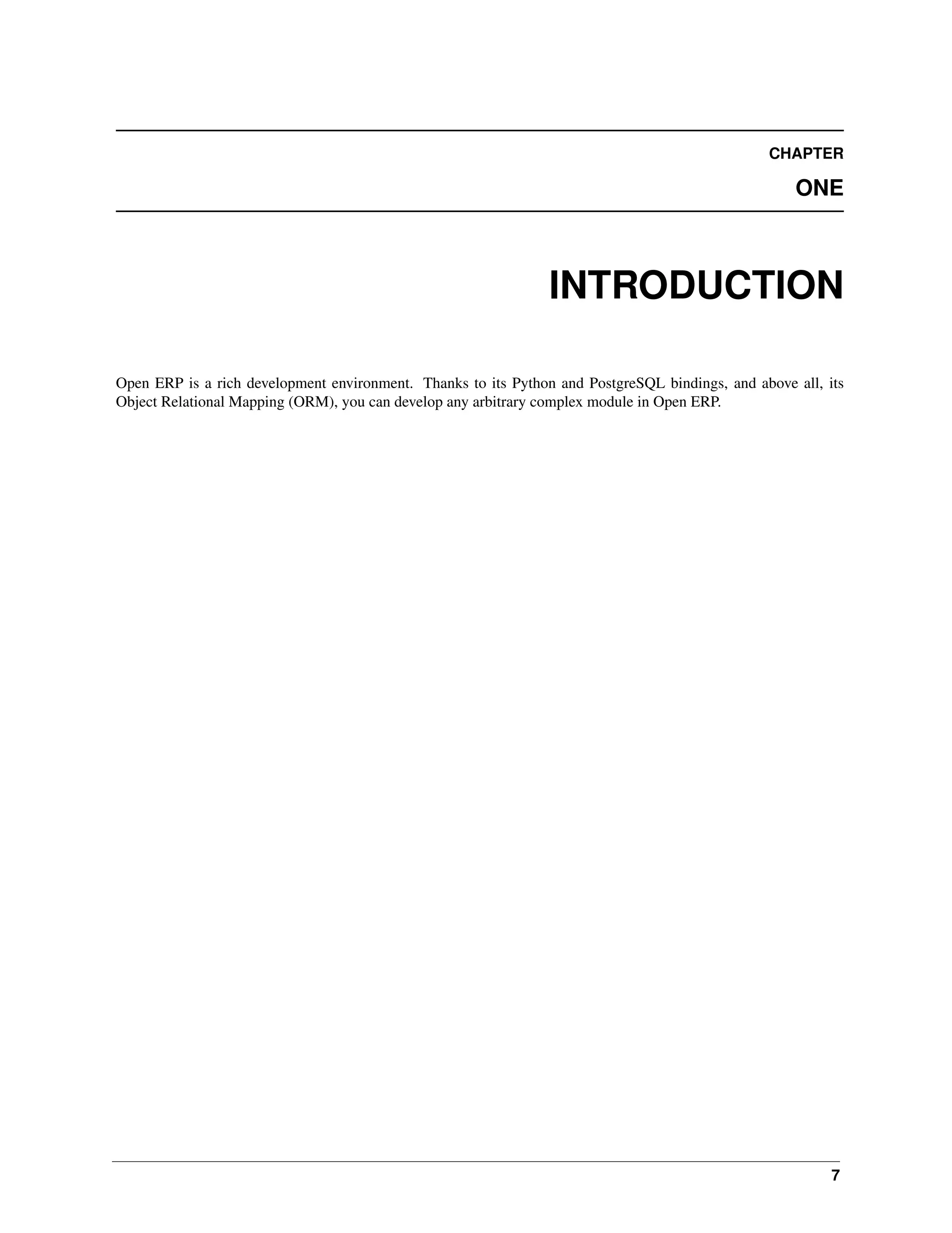 CHAPTER ONE INTRODUCTION Open ERP is a rich development environment. Thanks to its Python and PostgreSQL bindings, and above all, its Object Relational Mapping (ORM), you can develop any arbitrary complex module in Open ERP. 7 