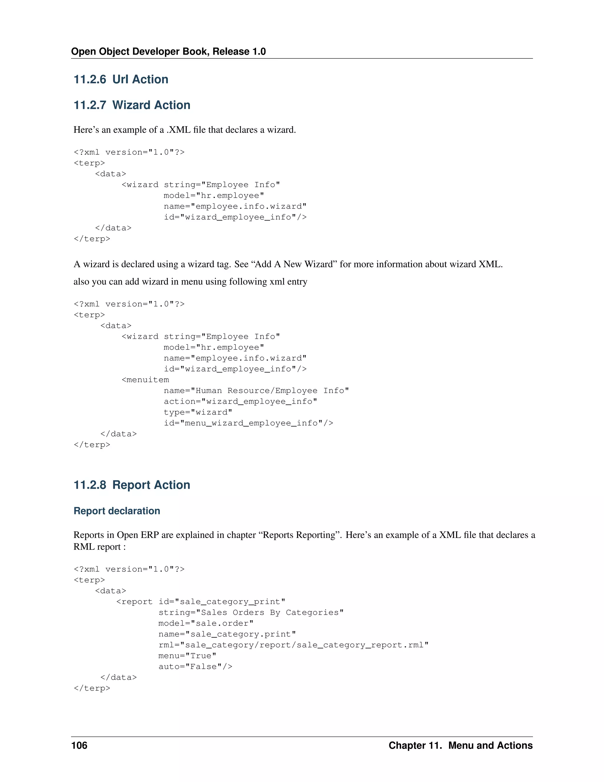 Open Object Developer Book, Release 1.0 11.2.6 Url Action 11.2.7 Wizard Action Here’s an example of a .XML ﬁle that declares a wizard. <?xml version="1.0"?> <terp> <data> <wizard string="Employee Info" model="hr.employee" name="employee.info.wizard" id="wizard_employee_info"/> </data> </terp> A wizard is declared using a wizard tag. See “Add A New Wizard” for more information about wizard XML. also you can add wizard in menu using following xml entry <?xml version="1.0"?> <terp> <data> <wizard string="Employee Info" model="hr.employee" name="employee.info.wizard" id="wizard_employee_info"/> <menuitem name="Human Resource/Employee Info" action="wizard_employee_info" type="wizard" id="menu_wizard_employee_info"/> </data> </terp> 11.2.8 Report Action Report declaration Reports in Open ERP are explained in chapter “Reports Reporting”. Here’s an example of a XML ﬁle that declares a RML report : <?xml version="1.0"?> <terp> <data> <report id="sale_category_print" string="Sales Orders By Categories" model="sale.order" name="sale_category.print" rml="sale_category/report/sale_category_report.rml" menu="True" auto="False"/> </data> </terp> 106 Chapter 11. Menu and Actions 