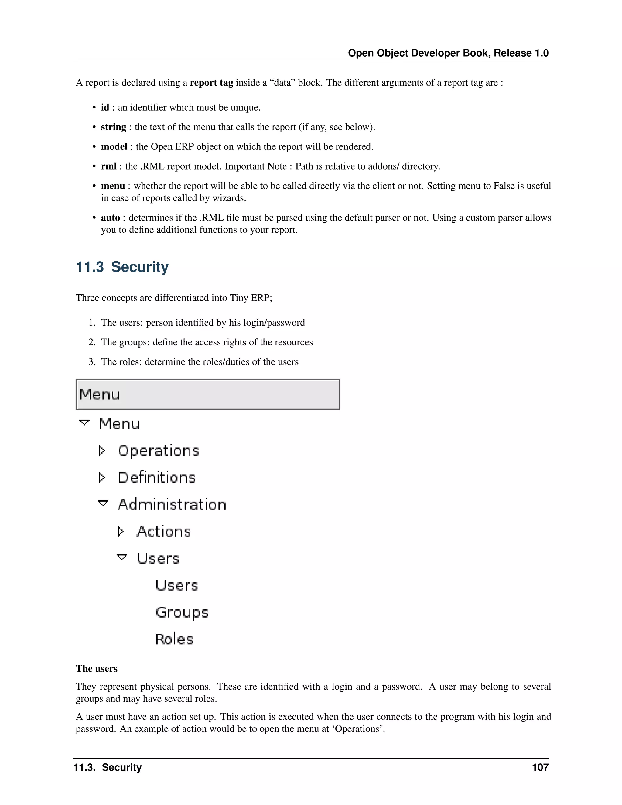 Open Object Developer Book, Release 1.0 A report is declared using a report tag inside a “data” block. The different arguments of a report tag are : • id : an identiﬁer which must be unique. • string : the text of the menu that calls the report (if any, see below). • model : the Open ERP object on which the report will be rendered. • rml : the .RML report model. Important Note : Path is relative to addons/ directory. • menu : whether the report will be able to be called directly via the client or not. Setting menu to False is useful in case of reports called by wizards. • auto : determines if the .RML ﬁle must be parsed using the default parser or not. Using a custom parser allows you to deﬁne additional functions to your report. 11.3 Security Three concepts are differentiated into Tiny ERP; 1. The users: person identiﬁed by his login/password 2. The groups: deﬁne the access rights of the resources 3. The roles: determine the roles/duties of the users The users They represent physical persons. These are identiﬁed with a login and a password. A user may belong to several groups and may have several roles. A user must have an action set up. This action is executed when the user connects to the program with his login and password. An example of action would be to open the menu at ‘Operations’. 11.3. Security 107 