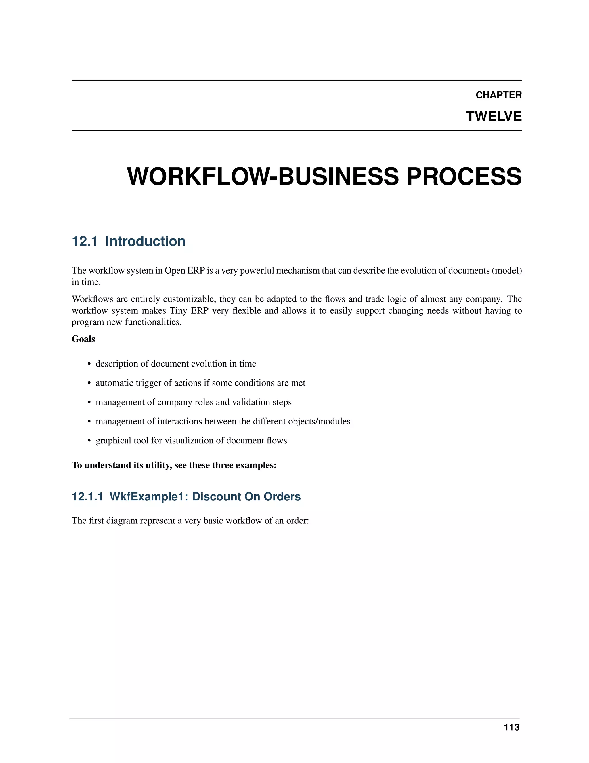CHAPTER TWELVE WORKFLOW-BUSINESS PROCESS 12.1 Introduction The workﬂow system in Open ERP is a very powerful mechanism that can describe the evolution of documents (model) in time. Workﬂows are entirely customizable, they can be adapted to the ﬂows and trade logic of almost any company. The workﬂow system makes Tiny ERP very ﬂexible and allows it to easily support changing needs without having to program new functionalities. Goals • description of document evolution in time • automatic trigger of actions if some conditions are met • management of company roles and validation steps • management of interactions between the different objects/modules • graphical tool for visualization of document ﬂows To understand its utility, see these three examples: 12.1.1 WkfExample1: Discount On Orders The ﬁrst diagram represent a very basic workﬂow of an order: 113 