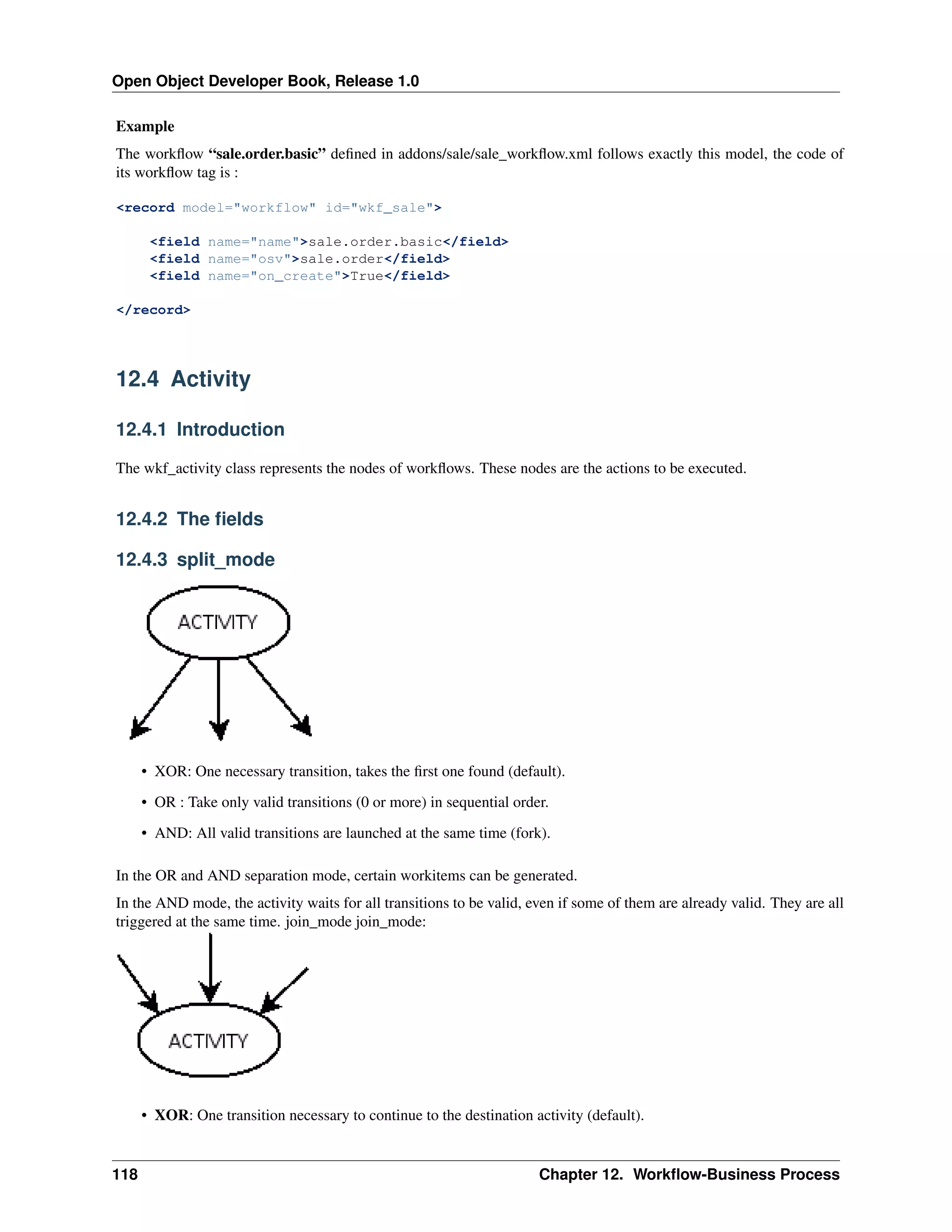 Open Object Developer Book, Release 1.0 Example The workﬂow “sale.order.basic” deﬁned in addons/sale/sale_workﬂow.xml follows exactly this model, the code of its workﬂow tag is : <record model="workflow" id="wkf_sale"> <field name="name">sale.order.basic</field> <field name="osv">sale.order</field> <field name="on_create">True</field> </record> 12.4 Activity 12.4.1 Introduction The wkf_activity class represents the nodes of workﬂows. These nodes are the actions to be executed. 12.4.2 The ﬁelds 12.4.3 split_mode • XOR: One necessary transition, takes the ﬁrst one found (default). • OR : Take only valid transitions (0 or more) in sequential order. • AND: All valid transitions are launched at the same time (fork). In the OR and AND separation mode, certain workitems can be generated. In the AND mode, the activity waits for all transitions to be valid, even if some of them are already valid. They are all triggered at the same time. join_mode join_mode: • XOR: One transition necessary to continue to the destination activity (default). 118 Chapter 12. Workﬂow-Business Process 
