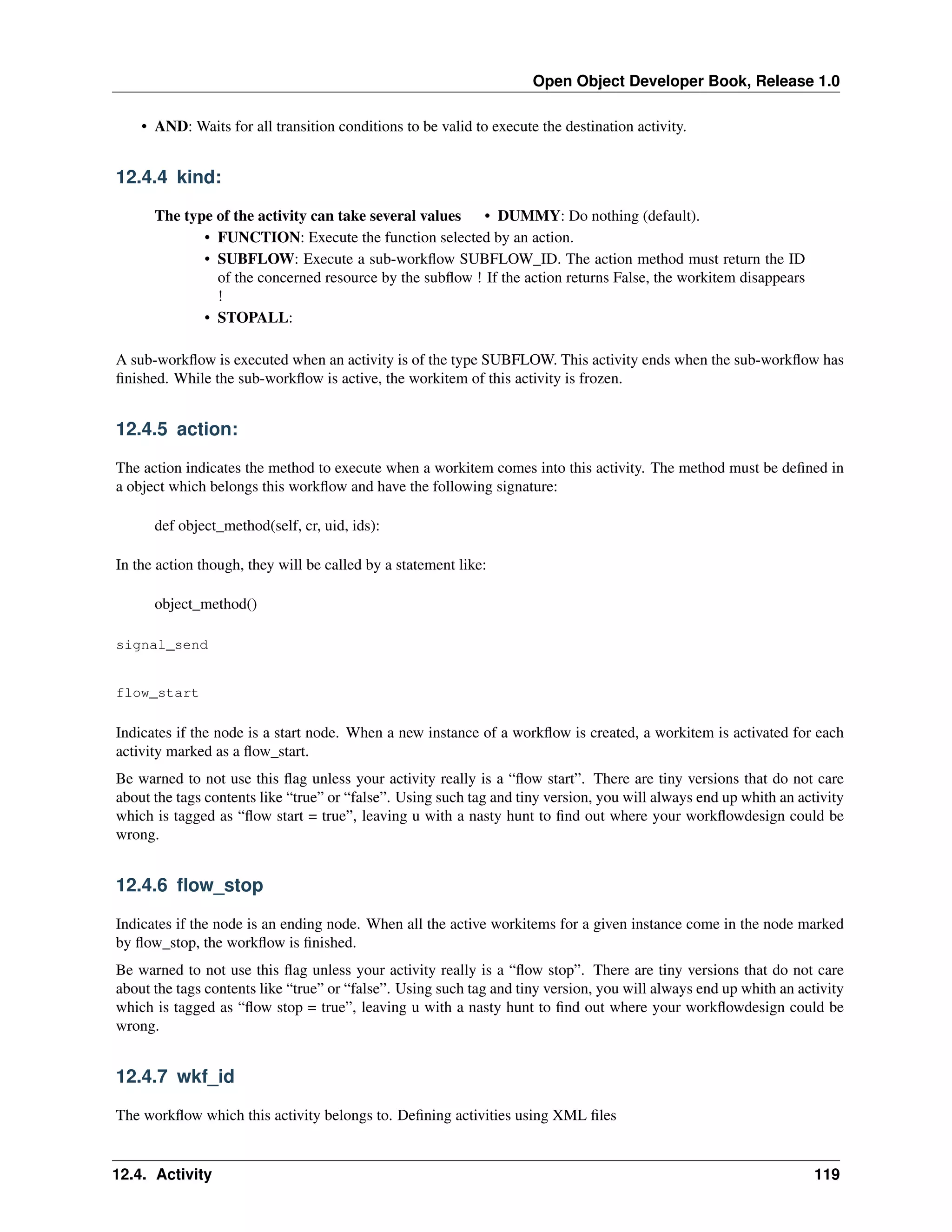 Open Object Developer Book, Release 1.0 • AND: Waits for all transition conditions to be valid to execute the destination activity. 12.4.4 kind: The type of the activity can take several values • DUMMY: Do nothing (default). • FUNCTION: Execute the function selected by an action. • SUBFLOW: Execute a sub-workﬂow SUBFLOW_ID. The action method must return the ID of the concerned resource by the subﬂow ! If the action returns False, the workitem disappears ! • STOPALL: A sub-workﬂow is executed when an activity is of the type SUBFLOW. This activity ends when the sub-workﬂow has ﬁnished. While the sub-workﬂow is active, the workitem of this activity is frozen. 12.4.5 action: The action indicates the method to execute when a workitem comes into this activity. The method must be deﬁned in a object which belongs this workﬂow and have the following signature: def object_method(self, cr, uid, ids): In the action though, they will be called by a statement like: object_method() signal_send flow_start Indicates if the node is a start node. When a new instance of a workﬂow is created, a workitem is activated for each activity marked as a ﬂow_start. Be warned to not use this ﬂag unless your activity really is a “ﬂow start”. There are tiny versions that do not care about the tags contents like “true” or “false”. Using such tag and tiny version, you will always end up whith an activity which is tagged as “ﬂow start = true”, leaving u with a nasty hunt to ﬁnd out where your workﬂowdesign could be wrong. 12.4.6 ﬂow_stop Indicates if the node is an ending node. When all the active workitems for a given instance come in the node marked by ﬂow_stop, the workﬂow is ﬁnished. Be warned to not use this ﬂag unless your activity really is a “ﬂow stop”. There are tiny versions that do not care about the tags contents like “true” or “false”. Using such tag and tiny version, you will always end up whith an activity which is tagged as “ﬂow stop = true”, leaving u with a nasty hunt to ﬁnd out where your workﬂowdesign could be wrong. 12.4.7 wkf_id The workﬂow which this activity belongs to. Deﬁning activities using XML ﬁles 12.4. Activity 119 