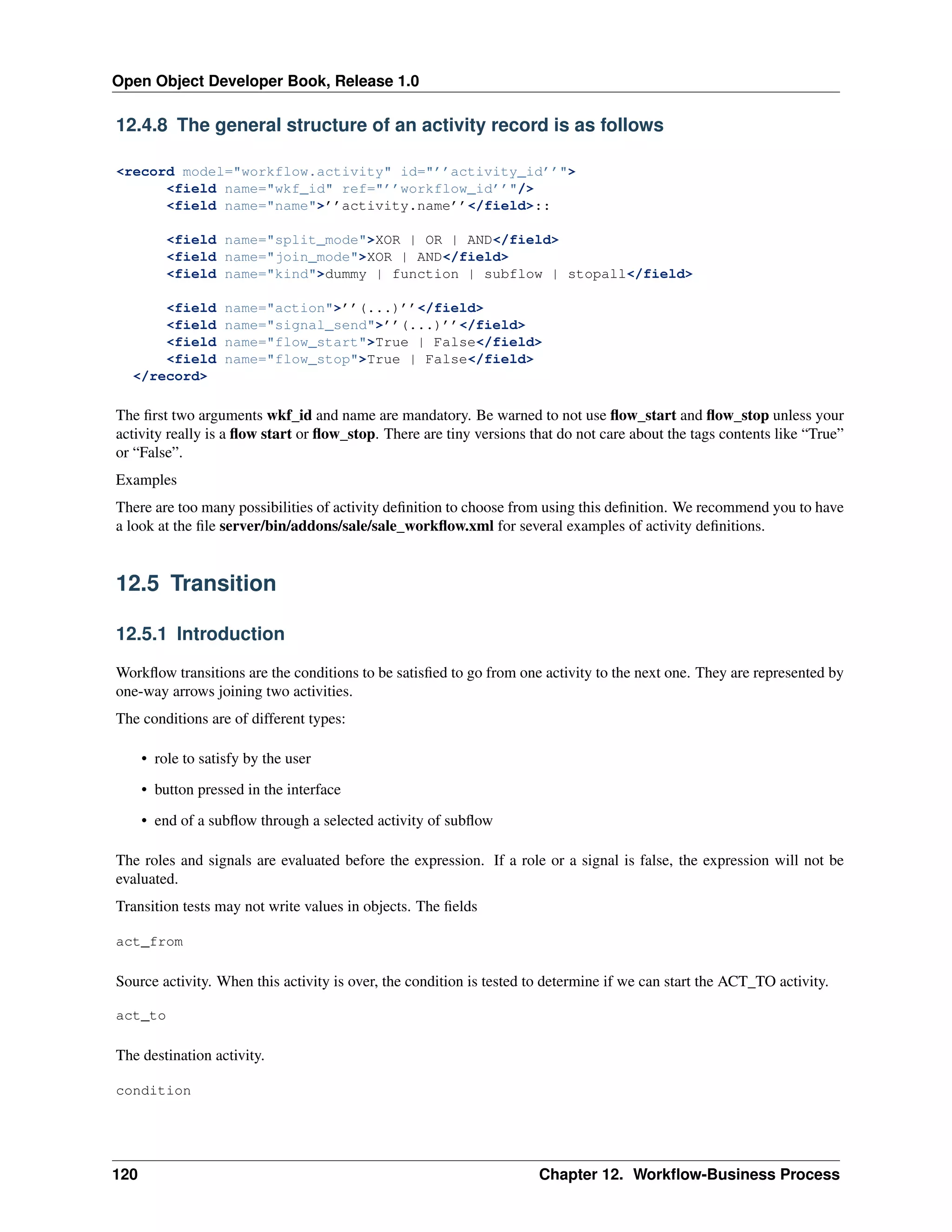 Open Object Developer Book, Release 1.0 12.4.8 The general structure of an activity record is as follows <record model="workflow.activity" id="’’activity_id’’"> <field name="wkf_id" ref="’’workflow_id’’"/> <field name="name">’’activity.name’’</field>:: <field name="split_mode">XOR | OR | AND</field> <field name="join_mode">XOR | AND</field> <field name="kind">dummy | function | subflow | stopall</field> <field <field <field <field </record> name="action">’’(...)’’</field> name="signal_send">’’(...)’’</field> name="flow_start">True | False</field> name="flow_stop">True | False</field> The ﬁrst two arguments wkf_id and name are mandatory. Be warned to not use ﬂow_start and ﬂow_stop unless your activity really is a ﬂow start or ﬂow_stop. There are tiny versions that do not care about the tags contents like “True” or “False”. Examples There are too many possibilities of activity deﬁnition to choose from using this deﬁnition. We recommend you to have a look at the ﬁle server/bin/addons/sale/sale_workﬂow.xml for several examples of activity deﬁnitions. 12.5 Transition 12.5.1 Introduction Workﬂow transitions are the conditions to be satisﬁed to go from one activity to the next one. They are represented by one-way arrows joining two activities. The conditions are of different types: • role to satisfy by the user • button pressed in the interface • end of a subﬂow through a selected activity of subﬂow The roles and signals are evaluated before the expression. If a role or a signal is false, the expression will not be evaluated. Transition tests may not write values in objects. The ﬁelds act_from Source activity. When this activity is over, the condition is tested to determine if we can start the ACT_TO activity. act_to The destination activity. condition 120 Chapter 12. Workﬂow-Business Process 