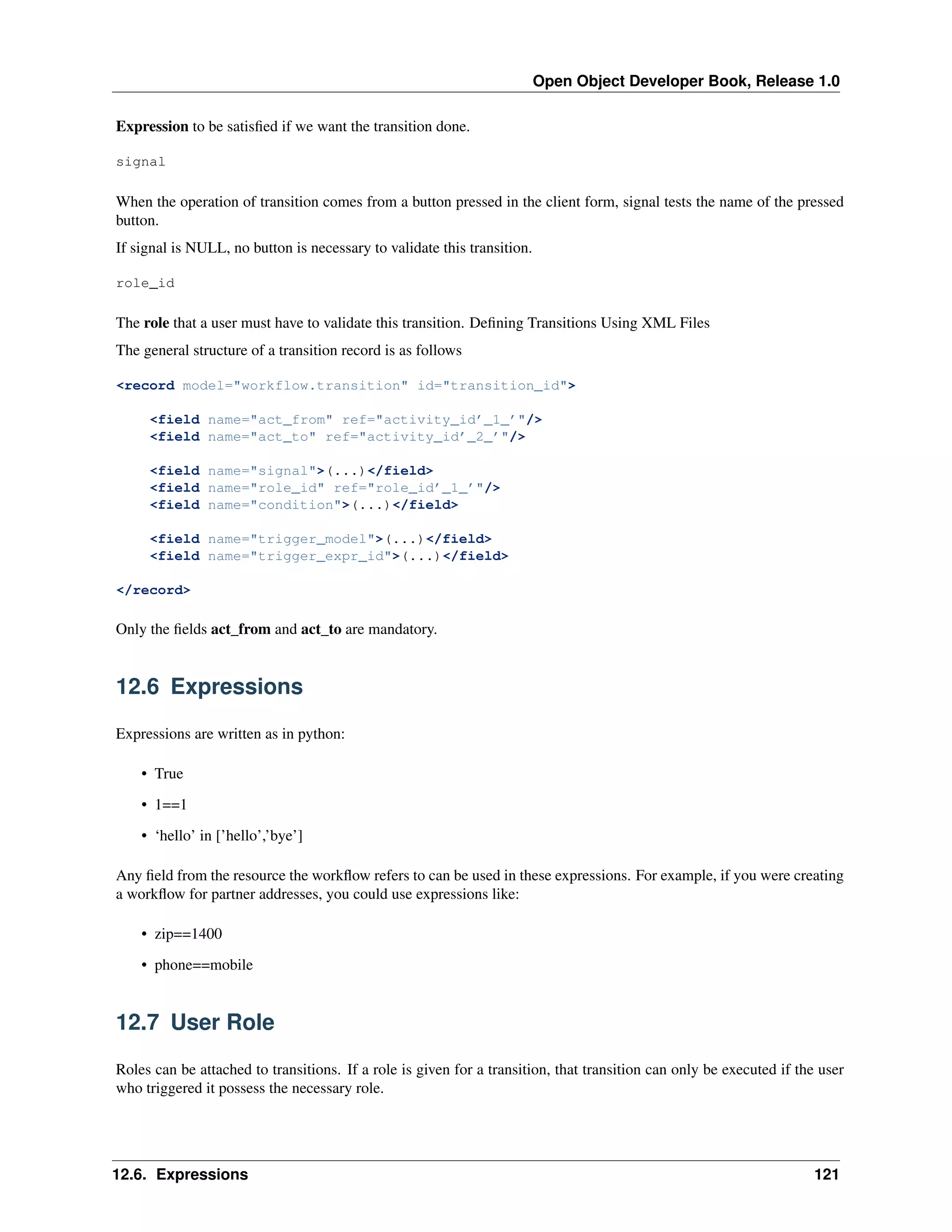 Open Object Developer Book, Release 1.0 Expression to be satisﬁed if we want the transition done. signal When the operation of transition comes from a button pressed in the client form, signal tests the name of the pressed button. If signal is NULL, no button is necessary to validate this transition. role_id The role that a user must have to validate this transition. Deﬁning Transitions Using XML Files The general structure of a transition record is as follows <record model="workflow.transition" id="transition_id"> <field name="act_from" ref="activity_id’_1_’"/> <field name="act_to" ref="activity_id’_2_’"/> <field name="signal">(...)</field> <field name="role_id" ref="role_id’_1_’"/> <field name="condition">(...)</field> <field name="trigger_model">(...)</field> <field name="trigger_expr_id">(...)</field> </record> Only the ﬁelds act_from and act_to are mandatory. 12.6 Expressions Expressions are written as in python: • True • 1==1 • ‘hello’ in [’hello’,’bye’] Any ﬁeld from the resource the workﬂow refers to can be used in these expressions. For example, if you were creating a workﬂow for partner addresses, you could use expressions like: • zip==1400 • phone==mobile 12.7 User Role Roles can be attached to transitions. If a role is given for a transition, that transition can only be executed if the user who triggered it possess the necessary role. 12.6. Expressions 121 