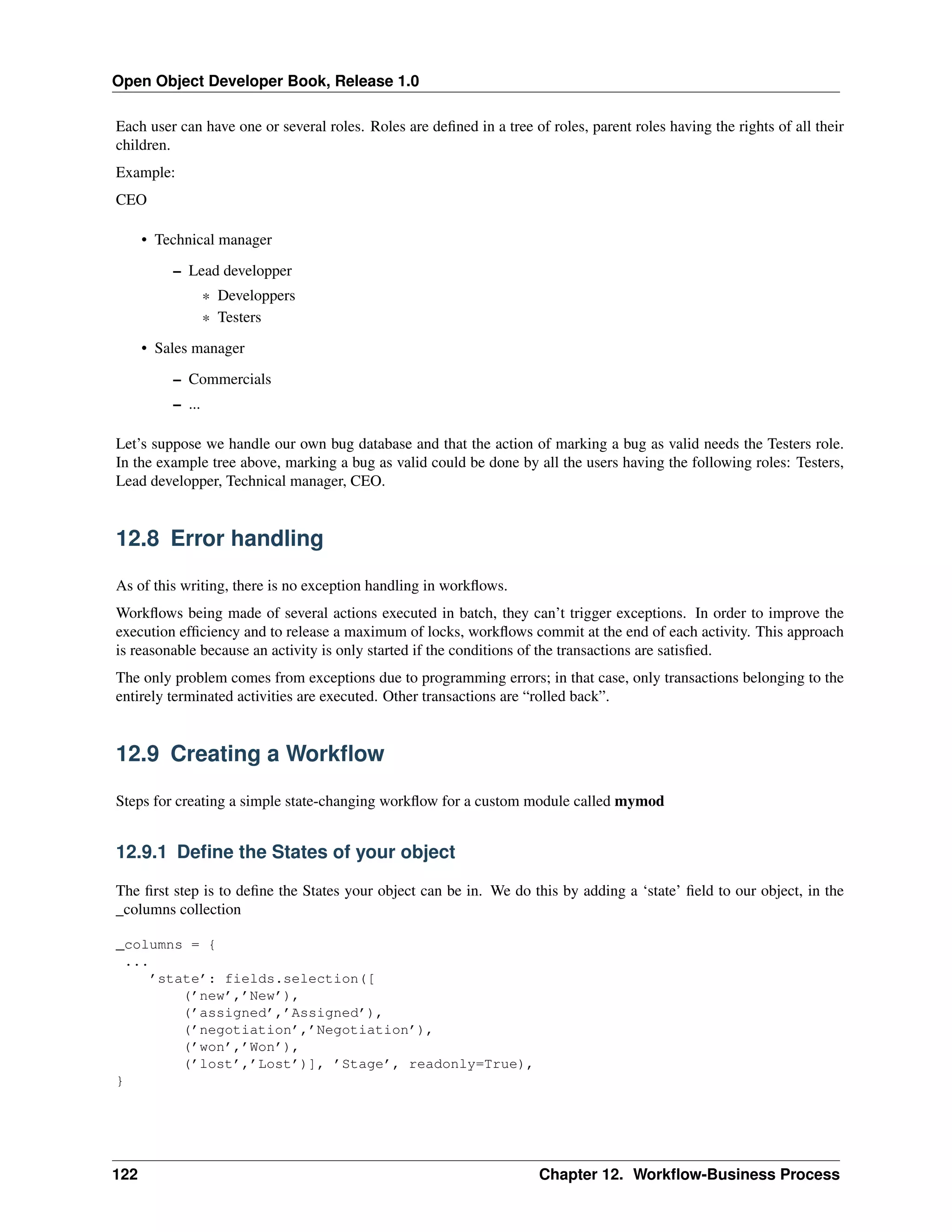 Open Object Developer Book, Release 1.0 Each user can have one or several roles. Roles are deﬁned in a tree of roles, parent roles having the rights of all their children. Example: CEO • Technical manager – Lead developper * Developpers * Testers • Sales manager – Commercials – ... Let’s suppose we handle our own bug database and that the action of marking a bug as valid needs the Testers role. In the example tree above, marking a bug as valid could be done by all the users having the following roles: Testers, Lead developper, Technical manager, CEO. 12.8 Error handling As of this writing, there is no exception handling in workﬂows. Workﬂows being made of several actions executed in batch, they can’t trigger exceptions. In order to improve the execution efﬁciency and to release a maximum of locks, workﬂows commit at the end of each activity. This approach is reasonable because an activity is only started if the conditions of the transactions are satisﬁed. The only problem comes from exceptions due to programming errors; in that case, only transactions belonging to the entirely terminated activities are executed. Other transactions are “rolled back”. 12.9 Creating a Workﬂow Steps for creating a simple state-changing workﬂow for a custom module called mymod 12.9.1 Deﬁne the States of your object The ﬁrst step is to deﬁne the States your object can be in. We do this by adding a ‘state’ ﬁeld to our object, in the _columns collection _columns = { ... ’state’: fields.selection([ (’new’,’New’), (’assigned’,’Assigned’), (’negotiation’,’Negotiation’), (’won’,’Won’), (’lost’,’Lost’)], ’Stage’, readonly=True), } 122 Chapter 12. Workﬂow-Business Process 