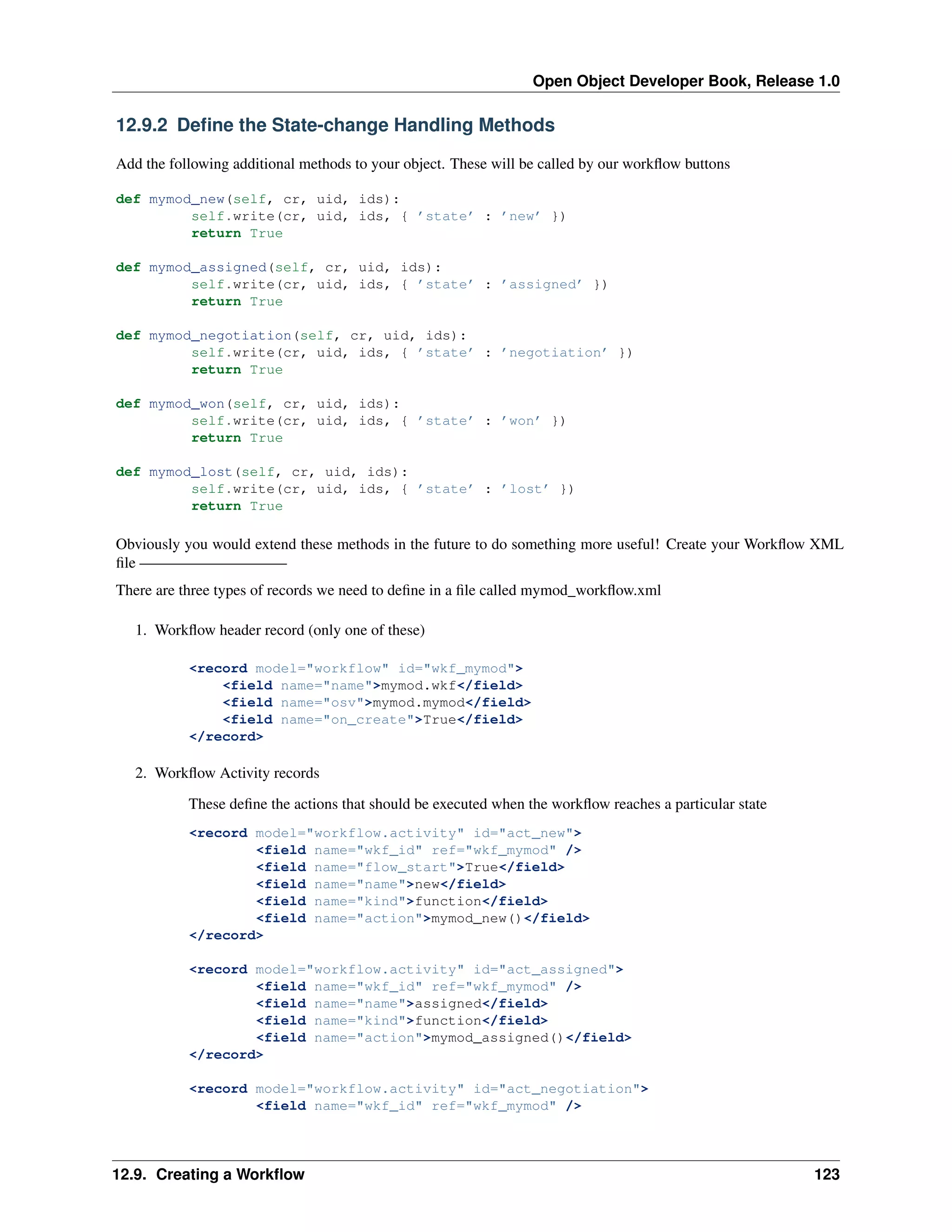 Open Object Developer Book, Release 1.0 12.9.2 Deﬁne the State-change Handling Methods Add the following additional methods to your object. These will be called by our workﬂow buttons def mymod_new(self, cr, uid, ids): self.write(cr, uid, ids, { ’state’ : ’new’ }) return True def mymod_assigned(self, cr, uid, ids): self.write(cr, uid, ids, { ’state’ : ’assigned’ }) return True def mymod_negotiation(self, cr, uid, ids): self.write(cr, uid, ids, { ’state’ : ’negotiation’ }) return True def mymod_won(self, cr, uid, ids): self.write(cr, uid, ids, { ’state’ : ’won’ }) return True def mymod_lost(self, cr, uid, ids): self.write(cr, uid, ids, { ’state’ : ’lost’ }) return True Obviously you would extend these methods in the future to do something more useful! Create your Workﬂow XML ﬁle —————————– There are three types of records we need to deﬁne in a ﬁle called mymod_workﬂow.xml 1. Workﬂow header record (only one of these) <record model="workflow" id="wkf_mymod"> <field name="name">mymod.wkf</field> <field name="osv">mymod.mymod</field> <field name="on_create">True</field> </record> 2. Workﬂow Activity records These deﬁne the actions that should be executed when the workﬂow reaches a particular state <record model="workflow.activity" id="act_new"> <field name="wkf_id" ref="wkf_mymod" /> <field name="flow_start">True</field> <field name="name">new</field> <field name="kind">function</field> <field name="action">mymod_new()</field> </record> <record model="workflow.activity" id="act_assigned"> <field name="wkf_id" ref="wkf_mymod" /> <field name="name">assigned</field> <field name="kind">function</field> <field name="action">mymod_assigned()</field> </record> <record model="workflow.activity" id="act_negotiation"> <field name="wkf_id" ref="wkf_mymod" /> 12.9. Creating a Workﬂow 123 