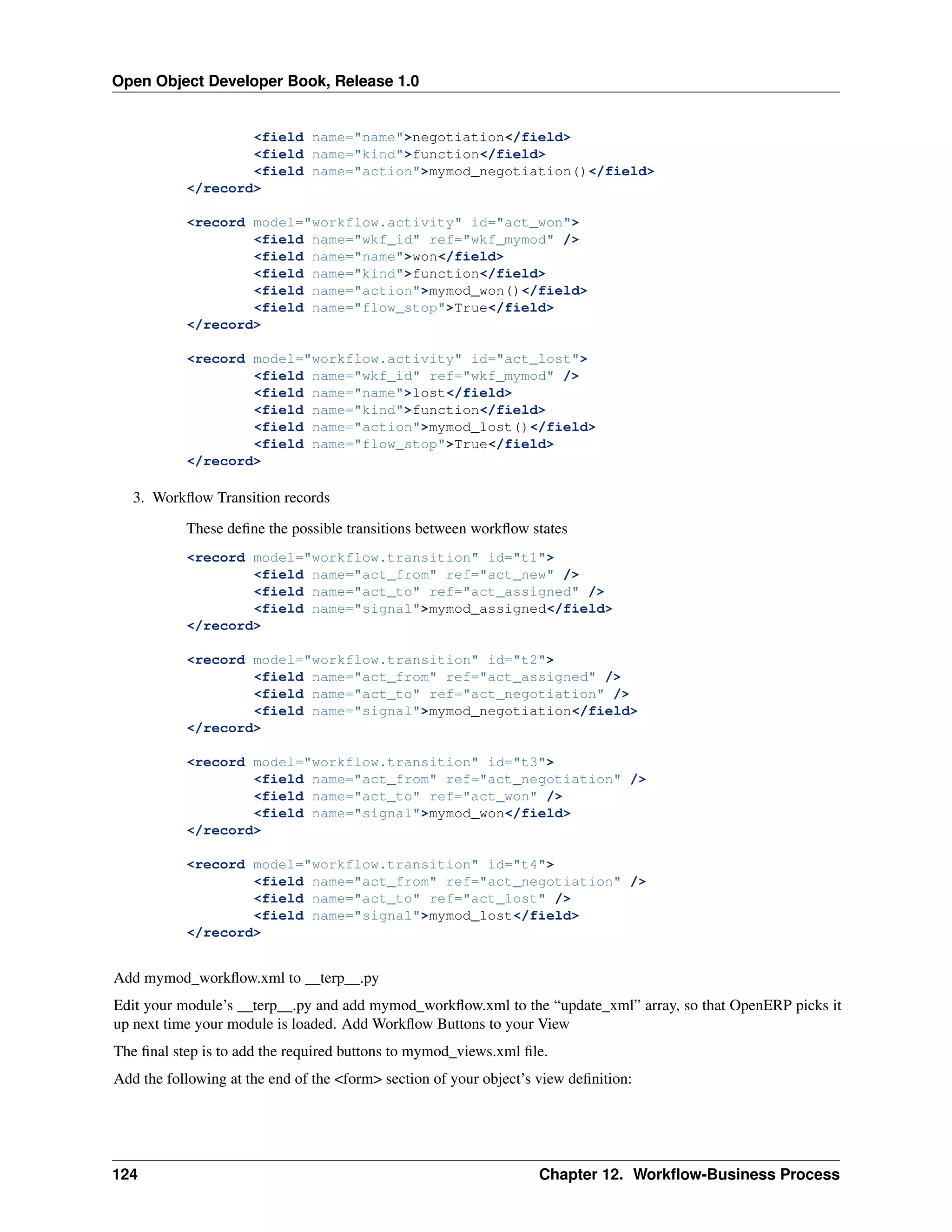 Open Object Developer Book, Release 1.0 <field name="name">negotiation</field> <field name="kind">function</field> <field name="action">mymod_negotiation()</field> </record> <record model="workflow.activity" id="act_won"> <field name="wkf_id" ref="wkf_mymod" /> <field name="name">won</field> <field name="kind">function</field> <field name="action">mymod_won()</field> <field name="flow_stop">True</field> </record> <record model="workflow.activity" id="act_lost"> <field name="wkf_id" ref="wkf_mymod" /> <field name="name">lost</field> <field name="kind">function</field> <field name="action">mymod_lost()</field> <field name="flow_stop">True</field> </record> 3. Workﬂow Transition records These deﬁne the possible transitions between workﬂow states <record model="workflow.transition" id="t1"> <field name="act_from" ref="act_new" /> <field name="act_to" ref="act_assigned" /> <field name="signal">mymod_assigned</field> </record> <record model="workflow.transition" id="t2"> <field name="act_from" ref="act_assigned" /> <field name="act_to" ref="act_negotiation" /> <field name="signal">mymod_negotiation</field> </record> <record model="workflow.transition" id="t3"> <field name="act_from" ref="act_negotiation" /> <field name="act_to" ref="act_won" /> <field name="signal">mymod_won</field> </record> <record model="workflow.transition" id="t4"> <field name="act_from" ref="act_negotiation" /> <field name="act_to" ref="act_lost" /> <field name="signal">mymod_lost</field> </record> Add mymod_workﬂow.xml to __terp__.py Edit your module’s __terp__.py and add mymod_workﬂow.xml to the “update_xml” array, so that OpenERP picks it up next time your module is loaded. Add Workﬂow Buttons to your View The ﬁnal step is to add the required buttons to mymod_views.xml ﬁle. Add the following at the end of the <form> section of your object’s view deﬁnition: 124 Chapter 12. Workﬂow-Business Process 