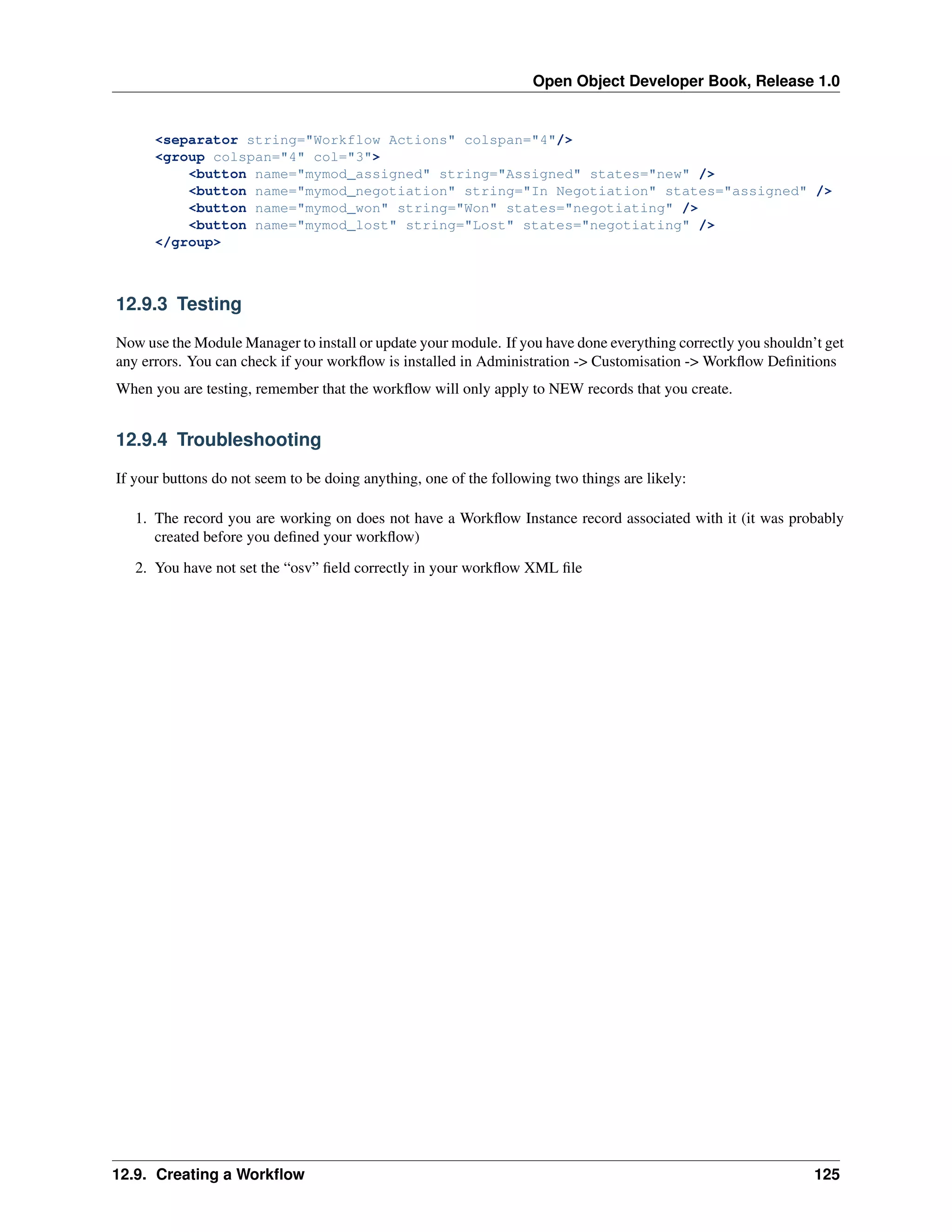 Open Object Developer Book, Release 1.0 <separator string="Workflow Actions" colspan="4"/> <group colspan="4" col="3"> <button name="mymod_assigned" string="Assigned" states="new" /> <button name="mymod_negotiation" string="In Negotiation" states="assigned" /> <button name="mymod_won" string="Won" states="negotiating" /> <button name="mymod_lost" string="Lost" states="negotiating" /> </group> 12.9.3 Testing Now use the Module Manager to install or update your module. If you have done everything correctly you shouldn’t get any errors. You can check if your workﬂow is installed in Administration -> Customisation -> Workﬂow Deﬁnitions When you are testing, remember that the workﬂow will only apply to NEW records that you create. 12.9.4 Troubleshooting If your buttons do not seem to be doing anything, one of the following two things are likely: 1. The record you are working on does not have a Workﬂow Instance record associated with it (it was probably created before you deﬁned your workﬂow) 2. You have not set the “osv” ﬁeld correctly in your workﬂow XML ﬁle 12.9. Creating a Workﬂow 125 