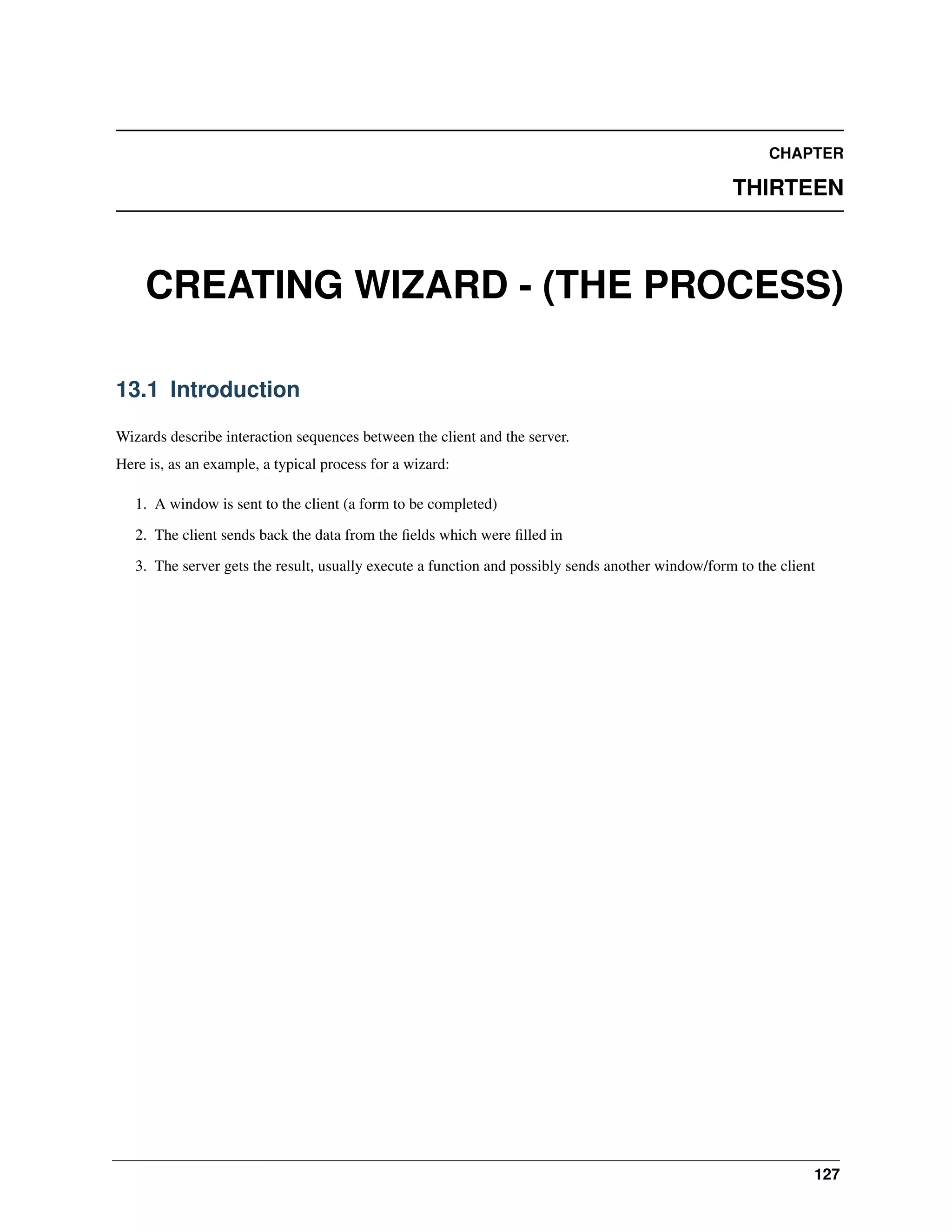 CHAPTER THIRTEEN CREATING WIZARD - (THE PROCESS) 13.1 Introduction Wizards describe interaction sequences between the client and the server. Here is, as an example, a typical process for a wizard: 1. A window is sent to the client (a form to be completed) 2. The client sends back the data from the ﬁelds which were ﬁlled in 3. The server gets the result, usually execute a function and possibly sends another window/form to the client 127 