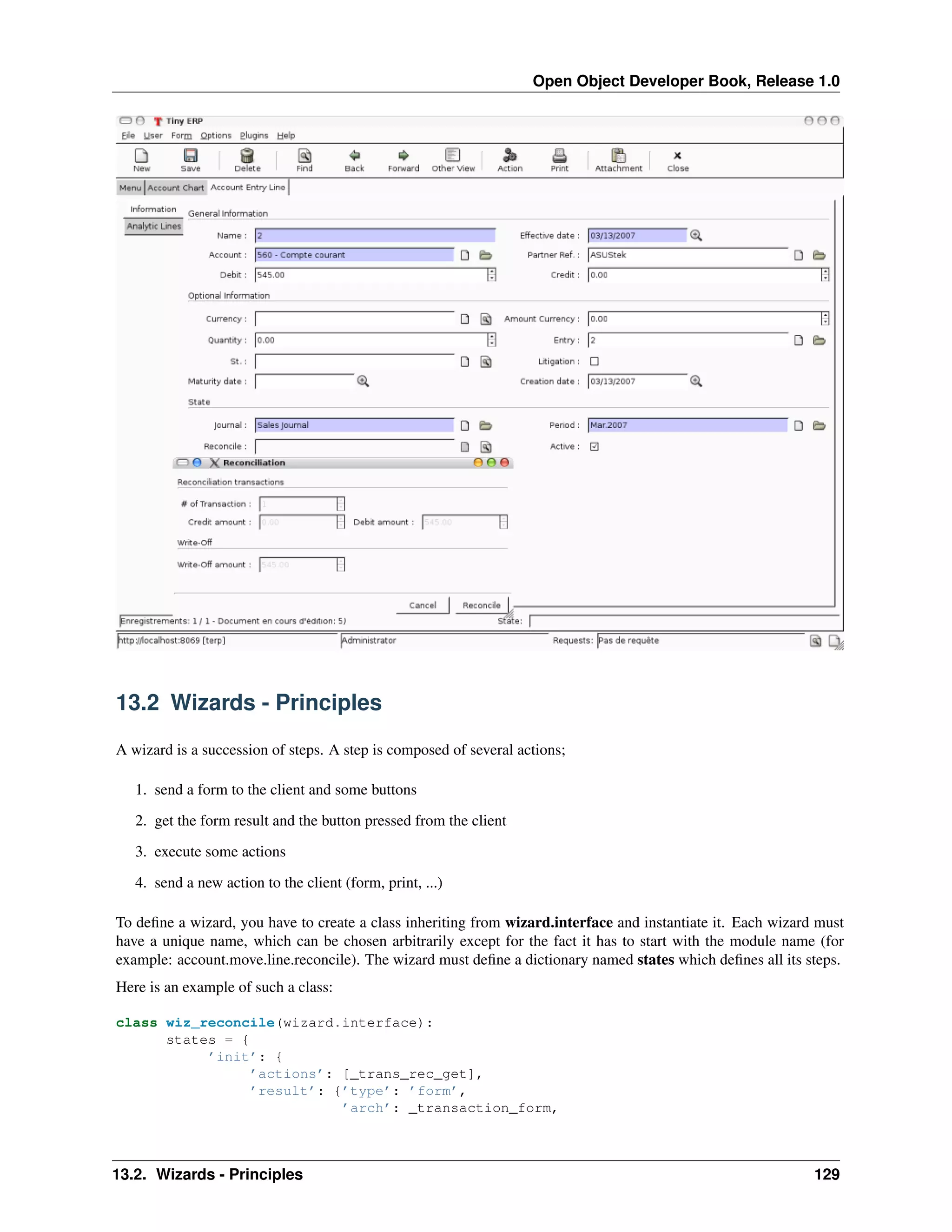 Open Object Developer Book, Release 1.0 13.2 Wizards - Principles A wizard is a succession of steps. A step is composed of several actions; 1. send a form to the client and some buttons 2. get the form result and the button pressed from the client 3. execute some actions 4. send a new action to the client (form, print, ...) To deﬁne a wizard, you have to create a class inheriting from wizard.interface and instantiate it. Each wizard must have a unique name, which can be chosen arbitrarily except for the fact it has to start with the module name (for example: account.move.line.reconcile). The wizard must deﬁne a dictionary named states which deﬁnes all its steps. Here is an example of such a class: class wiz_reconcile(wizard.interface): states = { ’init’: { ’actions’: [_trans_rec_get], ’result’: {’type’: ’form’, ’arch’: _transaction_form, 13.2. Wizards - Principles 129 