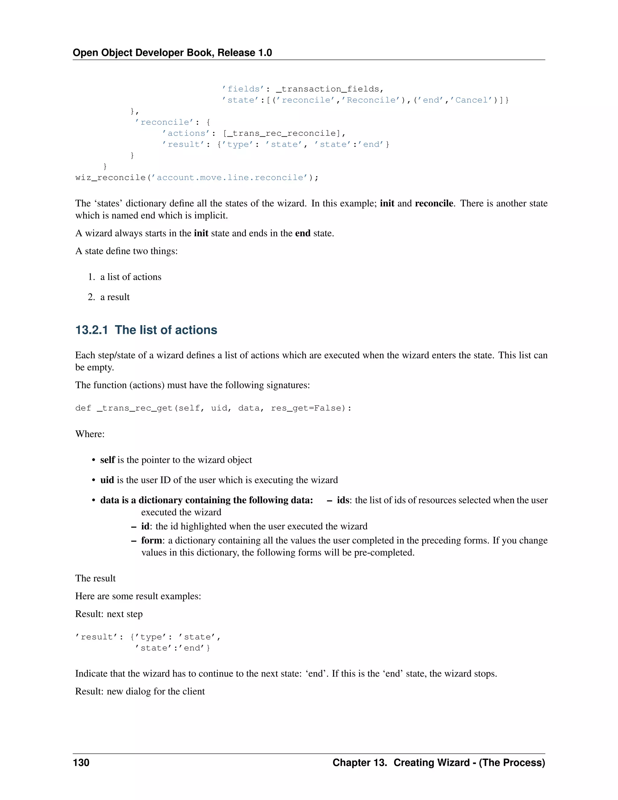Open Object Developer Book, Release 1.0 ’fields’: _transaction_fields, ’state’:[(’reconcile’,’Reconcile’),(’end’,’Cancel’)]} }, ’reconcile’: { ’actions’: [_trans_rec_reconcile], ’result’: {’type’: ’state’, ’state’:’end’} } } wiz_reconcile(’account.move.line.reconcile’); The ‘states’ dictionary deﬁne all the states of the wizard. In this example; init and reconcile. There is another state which is named end which is implicit. A wizard always starts in the init state and ends in the end state. A state deﬁne two things: 1. a list of actions 2. a result 13.2.1 The list of actions Each step/state of a wizard deﬁnes a list of actions which are executed when the wizard enters the state. This list can be empty. The function (actions) must have the following signatures: def _trans_rec_get(self, uid, data, res_get=False): Where: • self is the pointer to the wizard object • uid is the user ID of the user which is executing the wizard • data is a dictionary containing the following data: – ids: the list of ids of resources selected when the user executed the wizard – id: the id highlighted when the user executed the wizard – form: a dictionary containing all the values the user completed in the preceding forms. If you change values in this dictionary, the following forms will be pre-completed. The result Here are some result examples: Result: next step ’result’: {’type’: ’state’, ’state’:’end’} Indicate that the wizard has to continue to the next state: ‘end’. If this is the ‘end’ state, the wizard stops. Result: new dialog for the client 130 Chapter 13. Creating Wizard - (The Process) 