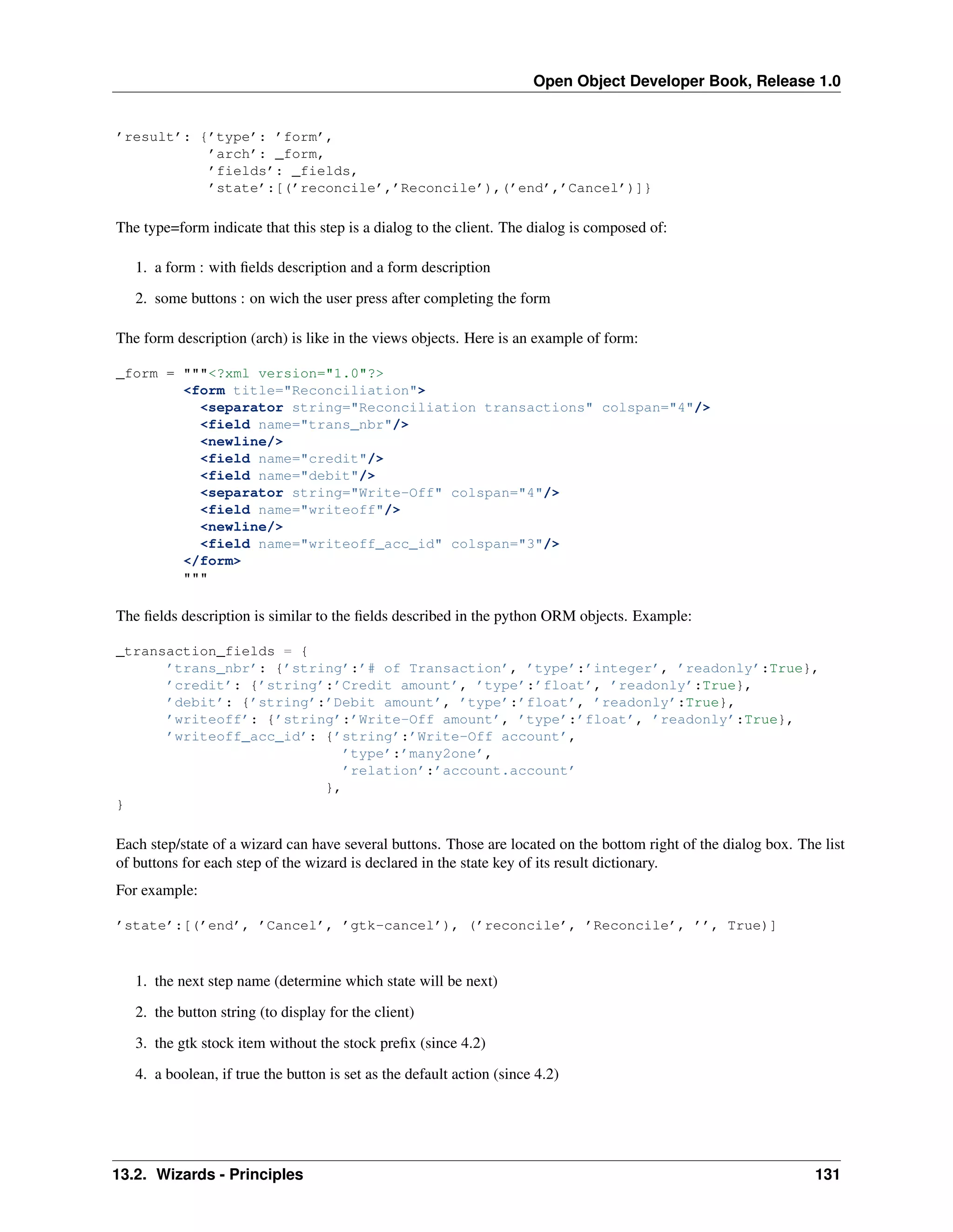 Open Object Developer Book, Release 1.0 ’result’: {’type’: ’form’, ’arch’: _form, ’fields’: _fields, ’state’:[(’reconcile’,’Reconcile’),(’end’,’Cancel’)]} The type=form indicate that this step is a dialog to the client. The dialog is composed of: 1. a form : with ﬁelds description and a form description 2. some buttons : on wich the user press after completing the form The form description (arch) is like in the views objects. Here is an example of form: _form = """<?xml version="1.0"?> <form title="Reconciliation"> <separator string="Reconciliation transactions" colspan="4"/> <field name="trans_nbr"/> <newline/> <field name="credit"/> <field name="debit"/> <separator string="Write-Off" colspan="4"/> <field name="writeoff"/> <newline/> <field name="writeoff_acc_id" colspan="3"/> </form> """ The ﬁelds description is similar to the ﬁelds described in the python ORM objects. Example: _transaction_fields = { ’trans_nbr’: {’string’:’# of Transaction’, ’type’:’integer’, ’readonly’:True}, ’credit’: {’string’:’Credit amount’, ’type’:’float’, ’readonly’:True}, ’debit’: {’string’:’Debit amount’, ’type’:’float’, ’readonly’:True}, ’writeoff’: {’string’:’Write-Off amount’, ’type’:’float’, ’readonly’:True}, ’writeoff_acc_id’: {’string’:’Write-Off account’, ’type’:’many2one’, ’relation’:’account.account’ }, } Each step/state of a wizard can have several buttons. Those are located on the bottom right of the dialog box. The list of buttons for each step of the wizard is declared in the state key of its result dictionary. For example: ’state’:[(’end’, ’Cancel’, ’gtk-cancel’), (’reconcile’, ’Reconcile’, ’’, True)] 1. the next step name (determine which state will be next) 2. the button string (to display for the client) 3. the gtk stock item without the stock preﬁx (since 4.2) 4. a boolean, if true the button is set as the default action (since 4.2) 13.2. Wizards - Principles 131 