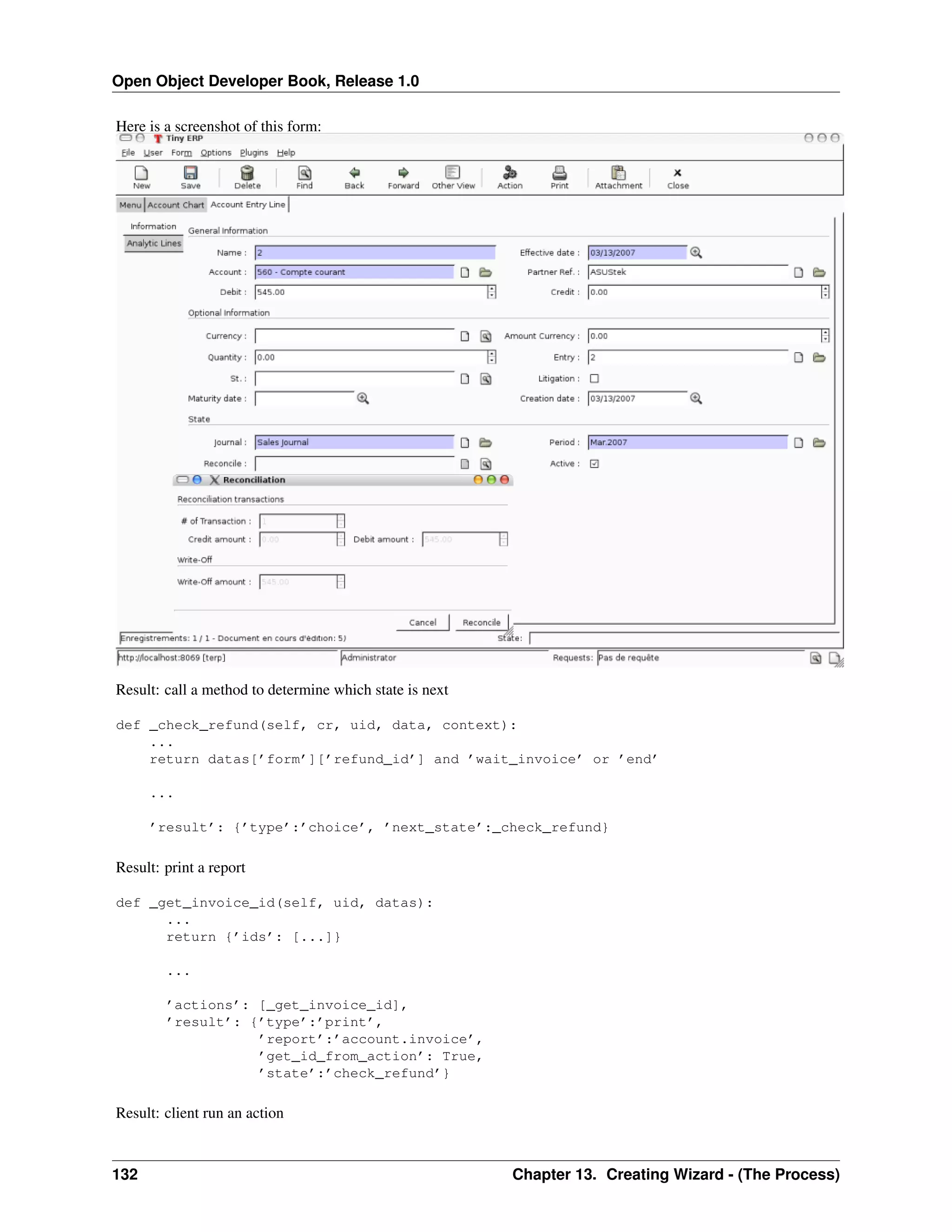 Open Object Developer Book, Release 1.0 Here is a screenshot of this form: Result: call a method to determine which state is next def _check_refund(self, cr, uid, data, context): ... return datas[’form’][’refund_id’] and ’wait_invoice’ or ’end’ ... ’result’: {’type’:’choice’, ’next_state’:_check_refund} Result: print a report def _get_invoice_id(self, uid, datas): ... return {’ids’: [...]} ... ’actions’: [_get_invoice_id], ’result’: {’type’:’print’, ’report’:’account.invoice’, ’get_id_from_action’: True, ’state’:’check_refund’} Result: client run an action 132 Chapter 13. Creating Wizard - (The Process) 