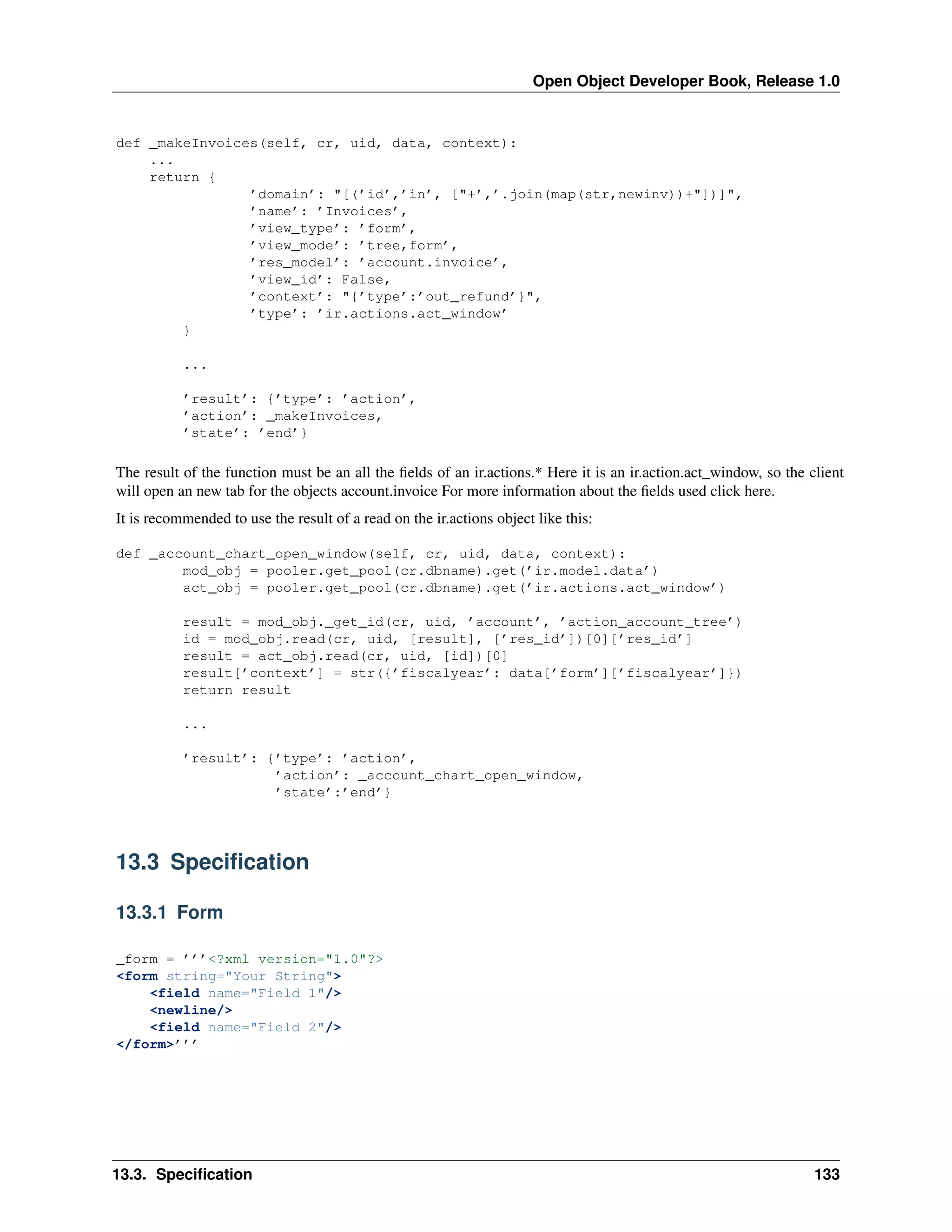 Open Object Developer Book, Release 1.0 def _makeInvoices(self, cr, uid, data, context): ... return { ’domain’: "[(’id’,’in’, ["+’,’.join(map(str,newinv))+"])]", ’name’: ’Invoices’, ’view_type’: ’form’, ’view_mode’: ’tree,form’, ’res_model’: ’account.invoice’, ’view_id’: False, ’context’: "{’type’:’out_refund’}", ’type’: ’ir.actions.act_window’ } ... ’result’: {’type’: ’action’, ’action’: _makeInvoices, ’state’: ’end’} The result of the function must be an all the ﬁelds of an ir.actions.* Here it is an ir.action.act_window, so the client will open an new tab for the objects account.invoice For more information about the ﬁelds used click here. It is recommended to use the result of a read on the ir.actions object like this: def _account_chart_open_window(self, cr, uid, data, context): mod_obj = pooler.get_pool(cr.dbname).get(’ir.model.data’) act_obj = pooler.get_pool(cr.dbname).get(’ir.actions.act_window’) result = mod_obj._get_id(cr, uid, ’account’, ’action_account_tree’) id = mod_obj.read(cr, uid, [result], [’res_id’])[0][’res_id’] result = act_obj.read(cr, uid, [id])[0] result[’context’] = str({’fiscalyear’: data[’form’][’fiscalyear’]}) return result ... ’result’: {’type’: ’action’, ’action’: _account_chart_open_window, ’state’:’end’} 13.3 Speciﬁcation 13.3.1 Form _form = ’’’<?xml version="1.0"?> <form string="Your String"> <field name="Field 1"/> <newline/> <field name="Field 2"/> </form>’’’ 13.3. Speciﬁcation 133 