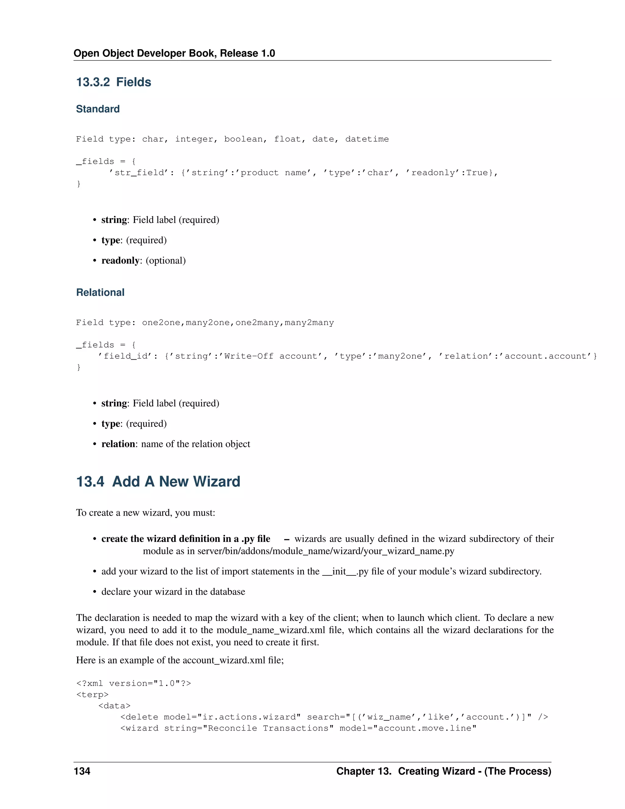 Open Object Developer Book, Release 1.0 13.3.2 Fields Standard Field type: char, integer, boolean, float, date, datetime _fields = { ’str_field’: {’string’:’product name’, ’type’:’char’, ’readonly’:True}, } • string: Field label (required) • type: (required) • readonly: (optional) Relational Field type: one2one,many2one,one2many,many2many _fields = { ’field_id’: {’string’:’Write-Off account’, ’type’:’many2one’, ’relation’:’account.account’} } • string: Field label (required) • type: (required) • relation: name of the relation object 13.4 Add A New Wizard To create a new wizard, you must: • create the wizard deﬁnition in a .py ﬁle – wizards are usually deﬁned in the wizard subdirectory of their module as in server/bin/addons/module_name/wizard/your_wizard_name.py • add your wizard to the list of import statements in the __init__.py ﬁle of your module’s wizard subdirectory. • declare your wizard in the database The declaration is needed to map the wizard with a key of the client; when to launch which client. To declare a new wizard, you need to add it to the module_name_wizard.xml ﬁle, which contains all the wizard declarations for the module. If that ﬁle does not exist, you need to create it ﬁrst. Here is an example of the account_wizard.xml ﬁle; <?xml version="1.0"?> <terp> <data> <delete model="ir.actions.wizard" search="[(’wiz_name’,’like’,’account.’)]" /> <wizard string="Reconcile Transactions" model="account.move.line" 134 Chapter 13. Creating Wizard - (The Process) 