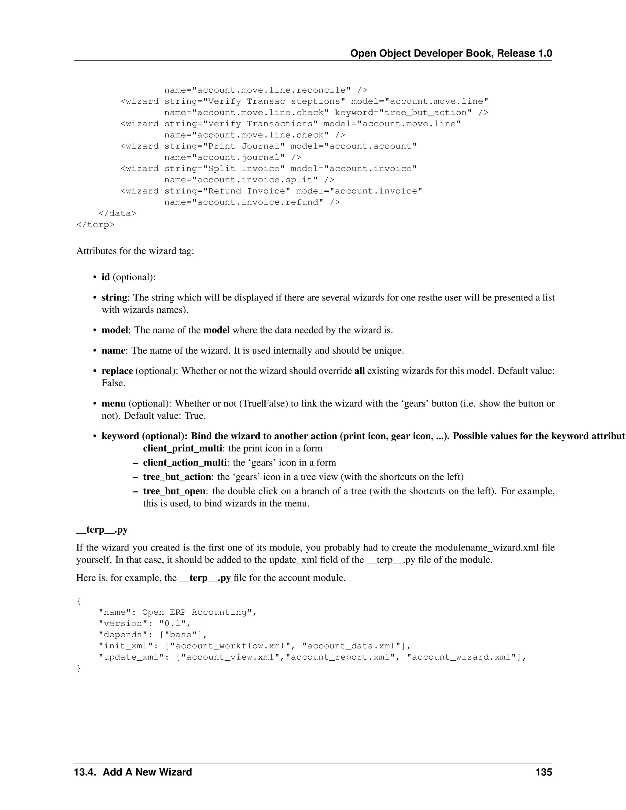 Open Object Developer Book, Release 1.0 name="account.move.line.reconcile" /> <wizard string="Verify Transac steptions" model="account.move.line" name="account.move.line.check" keyword="tree_but_action" /> <wizard string="Verify Transactions" model="account.move.line" name="account.move.line.check" /> <wizard string="Print Journal" model="account.account" name="account.journal" /> <wizard string="Split Invoice" model="account.invoice" name="account.invoice.split" /> <wizard string="Refund Invoice" model="account.invoice" name="account.invoice.refund" /> </data> </terp> Attributes for the wizard tag: • id (optional): • string: The string which will be displayed if there are several wizards for one resthe user will be presented a list with wizards names). • model: The name of the model where the data needed by the wizard is. • name: The name of the wizard. It is used internally and should be unique. • replace (optional): Whether or not the wizard should override all existing wizards for this model. Default value: False. • menu (optional): Whether or not (True|False) to link the wizard with the ‘gears’ button (i.e. show the button or not). Default value: True. • keyword (optional): Bind the wizard to another action (print icon, gear icon, ...). Possible values for the keyword attribute client_print_multi: the print icon in a form – client_action_multi: the ‘gears’ icon in a form – tree_but_action: the ‘gears’ icon in a tree view (with the shortcuts on the left) – tree_but_open: the double click on a branch of a tree (with the shortcuts on the left). For example, this is used, to bind wizards in the menu. __terp__.py If the wizard you created is the ﬁrst one of its module, you probably had to create the modulename_wizard.xml ﬁle yourself. In that case, it should be added to the update_xml ﬁeld of the __terp__.py ﬁle of the module. Here is, for example, the __terp__.py ﬁle for the account module. { "name": Open ERP Accounting", "version": "0.1", "depends": ["base"], "init_xml": ["account_workflow.xml", "account_data.xml"], "update_xml": ["account_view.xml","account_report.xml", "account_wizard.xml"], } 13.4. Add A New Wizard 135 