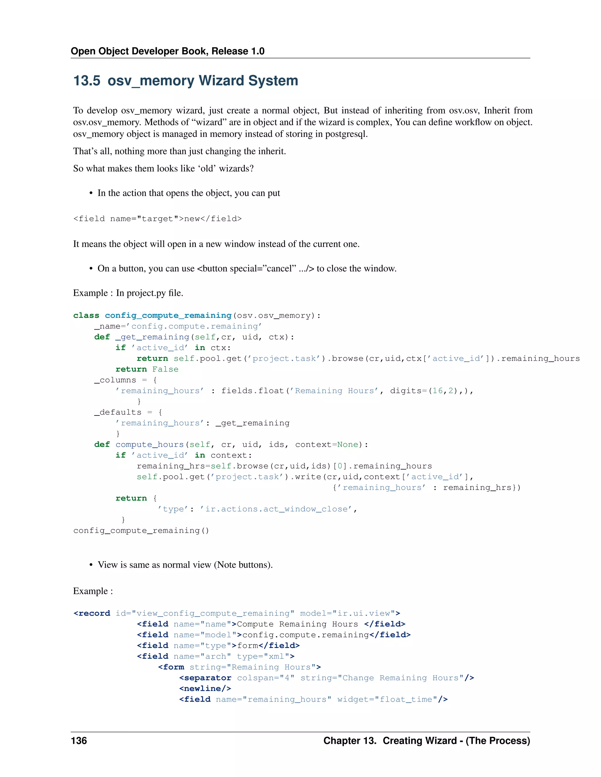 Open Object Developer Book, Release 1.0 13.5 osv_memory Wizard System To develop osv_memory wizard, just create a normal object, But instead of inheriting from osv.osv, Inherit from osv.osv_memory. Methods of “wizard” are in object and if the wizard is complex, You can deﬁne workﬂow on object. osv_memory object is managed in memory instead of storing in postgresql. That’s all, nothing more than just changing the inherit. So what makes them looks like ‘old’ wizards? • In the action that opens the object, you can put <field name="target">new</field> It means the object will open in a new window instead of the current one. • On a button, you can use <button special=”cancel” .../> to close the window. Example : In project.py ﬁle. class config_compute_remaining(osv.osv_memory): _name=’config.compute.remaining’ def _get_remaining(self,cr, uid, ctx): if ’active_id’ in ctx: return self.pool.get(’project.task’).browse(cr,uid,ctx[’active_id’]).remaining_hours return False _columns = { ’remaining_hours’ : fields.float(’Remaining Hours’, digits=(16,2),), } _defaults = { ’remaining_hours’: _get_remaining } def compute_hours(self, cr, uid, ids, context=None): if ’active_id’ in context: remaining_hrs=self.browse(cr,uid,ids)[0].remaining_hours self.pool.get(’project.task’).write(cr,uid,context[’active_id’], {’remaining_hours’ : remaining_hrs}) return { ’type’: ’ir.actions.act_window_close’, } config_compute_remaining() • View is same as normal view (Note buttons). Example : <record id="view_config_compute_remaining" model="ir.ui.view"> <field name="name">Compute Remaining Hours </field> <field name="model">config.compute.remaining</field> <field name="type">form</field> <field name="arch" type="xml"> <form string="Remaining Hours"> <separator colspan="4" string="Change Remaining Hours"/> <newline/> <field name="remaining_hours" widget="float_time"/> 136 Chapter 13. Creating Wizard - (The Process) 