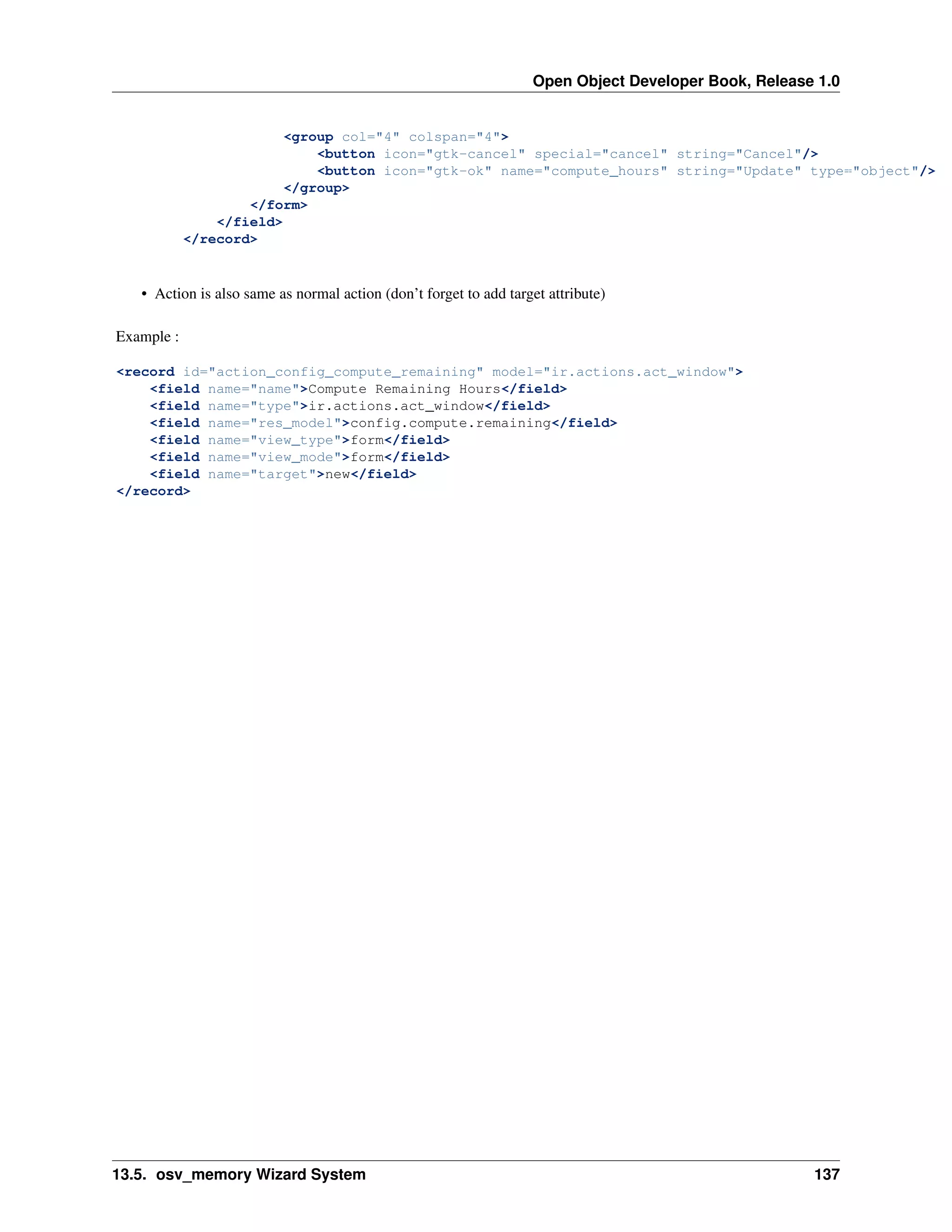 Open Object Developer Book, Release 1.0 <group col="4" colspan="4"> <button icon="gtk-cancel" special="cancel" string="Cancel"/> <button icon="gtk-ok" name="compute_hours" string="Update" type="object"/> </group> </form> </field> </record> • Action is also same as normal action (don’t forget to add target attribute) Example : <record id="action_config_compute_remaining" model="ir.actions.act_window"> <field name="name">Compute Remaining Hours</field> <field name="type">ir.actions.act_window</field> <field name="res_model">config.compute.remaining</field> <field name="view_type">form</field> <field name="view_mode">form</field> <field name="target">new</field> </record> 13.5. osv_memory Wizard System 137 
