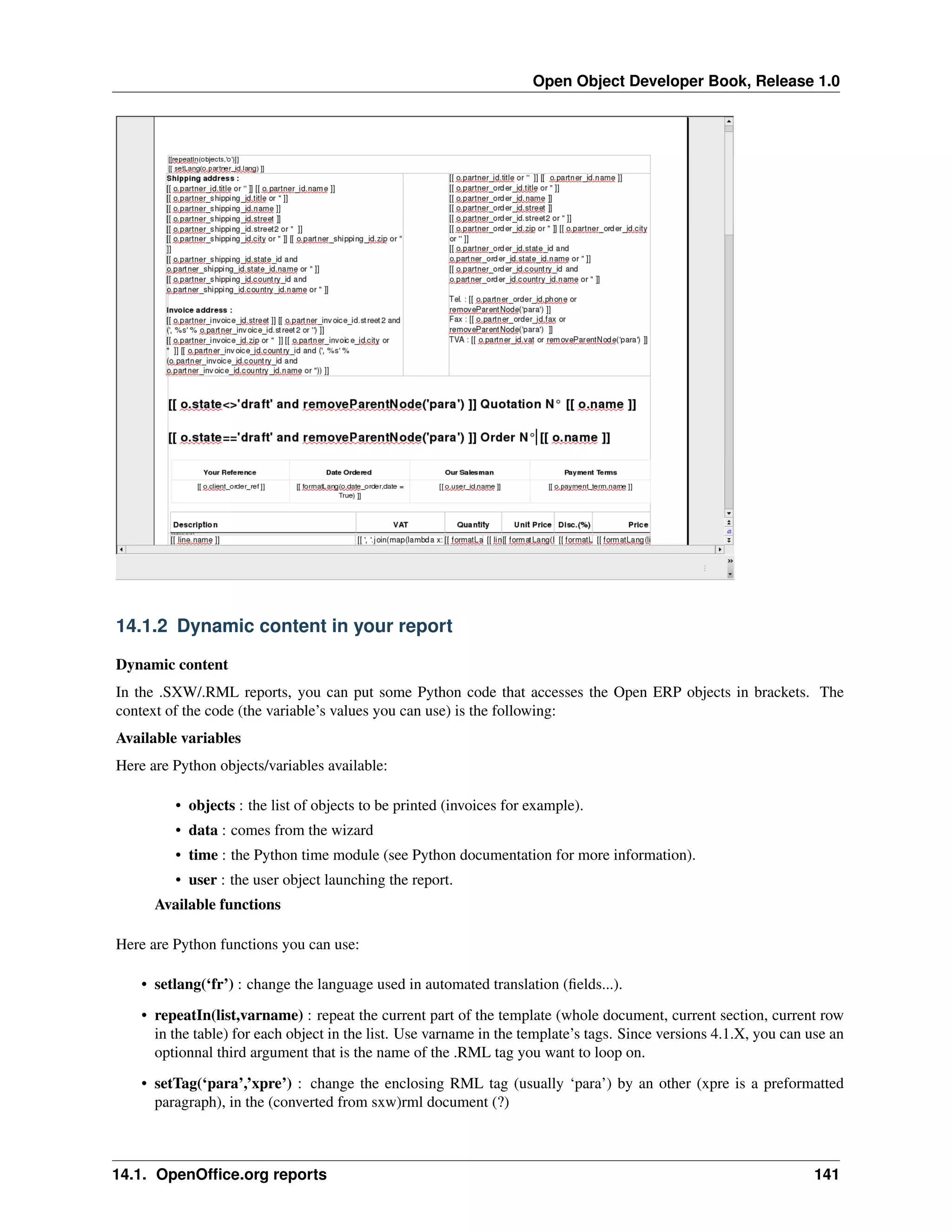 Open Object Developer Book, Release 1.0 14.1.2 Dynamic content in your report Dynamic content In the .SXW/.RML reports, you can put some Python code that accesses the Open ERP objects in brackets. The context of the code (the variable’s values you can use) is the following: Available variables Here are Python objects/variables available: • objects : the list of objects to be printed (invoices for example). • data : comes from the wizard • time : the Python time module (see Python documentation for more information). • user : the user object launching the report. Available functions Here are Python functions you can use: • setlang(‘fr’) : change the language used in automated translation (ﬁelds...). • repeatIn(list,varname) : repeat the current part of the template (whole document, current section, current row in the table) for each object in the list. Use varname in the template’s tags. Since versions 4.1.X, you can use an optionnal third argument that is the name of the .RML tag you want to loop on. • setTag(‘para’,’xpre’) : change the enclosing RML tag (usually ‘para’) by an other (xpre is a preformatted paragraph), in the (converted from sxw)rml document (?) 14.1. OpenOfﬁce.org reports 141 