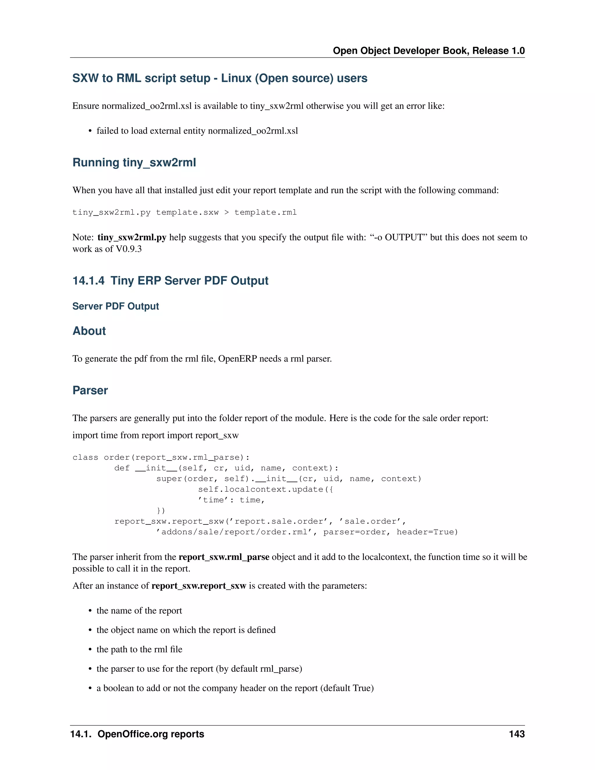 Open Object Developer Book, Release 1.0 SXW to RML script setup - Linux (Open source) users Ensure normalized_oo2rml.xsl is available to tiny_sxw2rml otherwise you will get an error like: • failed to load external entity normalized_oo2rml.xsl Running tiny_sxw2rml When you have all that installed just edit your report template and run the script with the following command: tiny_sxw2rml.py template.sxw > template.rml Note: tiny_sxw2rml.py help suggests that you specify the output ﬁle with: “-o OUTPUT” but this does not seem to work as of V0.9.3 14.1.4 Tiny ERP Server PDF Output Server PDF Output About To generate the pdf from the rml ﬁle, OpenERP needs a rml parser. Parser The parsers are generally put into the folder report of the module. Here is the code for the sale order report: import time from report import report_sxw class order(report_sxw.rml_parse): def __init__(self, cr, uid, name, context): super(order, self).__init__(cr, uid, name, context) self.localcontext.update({ ’time’: time, }) report_sxw.report_sxw(’report.sale.order’, ’sale.order’, ’addons/sale/report/order.rml’, parser=order, header=True) The parser inherit from the report_sxw.rml_parse object and it add to the localcontext, the function time so it will be possible to call it in the report. After an instance of report_sxw.report_sxw is created with the parameters: • the name of the report • the object name on which the report is deﬁned • the path to the rml ﬁle • the parser to use for the report (by default rml_parse) • a boolean to add or not the company header on the report (default True) 14.1. OpenOfﬁce.org reports 143 