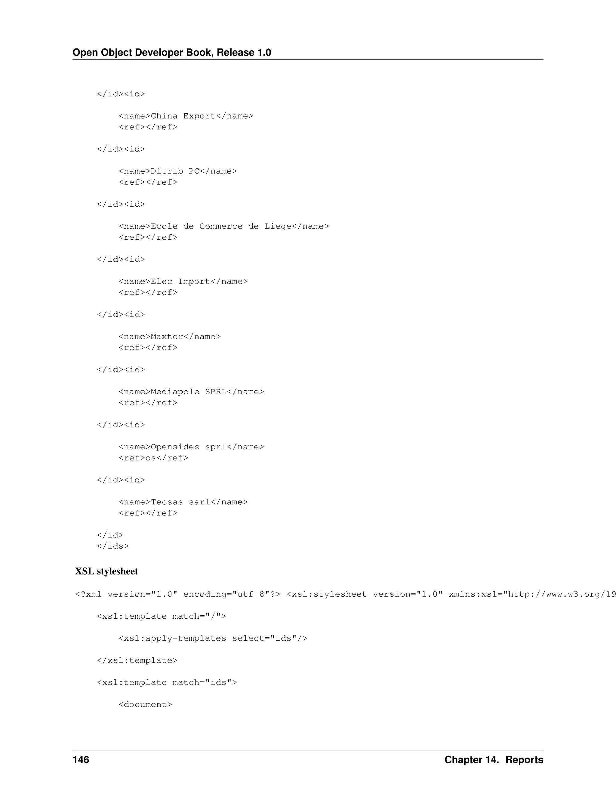Open Object Developer Book, Release 1.0 </id><id> <name>China Export</name> <ref></ref> </id><id> <name>Ditrib PC</name> <ref></ref> </id><id> <name>Ecole de Commerce de Liege</name> <ref></ref> </id><id> <name>Elec Import</name> <ref></ref> </id><id> <name>Maxtor</name> <ref></ref> </id><id> <name>Mediapole SPRL</name> <ref></ref> </id><id> <name>Opensides sprl</name> <ref>os</ref> </id><id> <name>Tecsas sarl</name> <ref></ref> </id> </ids> XSL stylesheet <?xml version="1.0" encoding="utf-8"?> <xsl:stylesheet version="1.0" xmlns:xsl="http://www.w3.org/19 <xsl:template match="/"> <xsl:apply-templates select="ids"/> </xsl:template> <xsl:template match="ids"> <document> 146 Chapter 14. Reports 