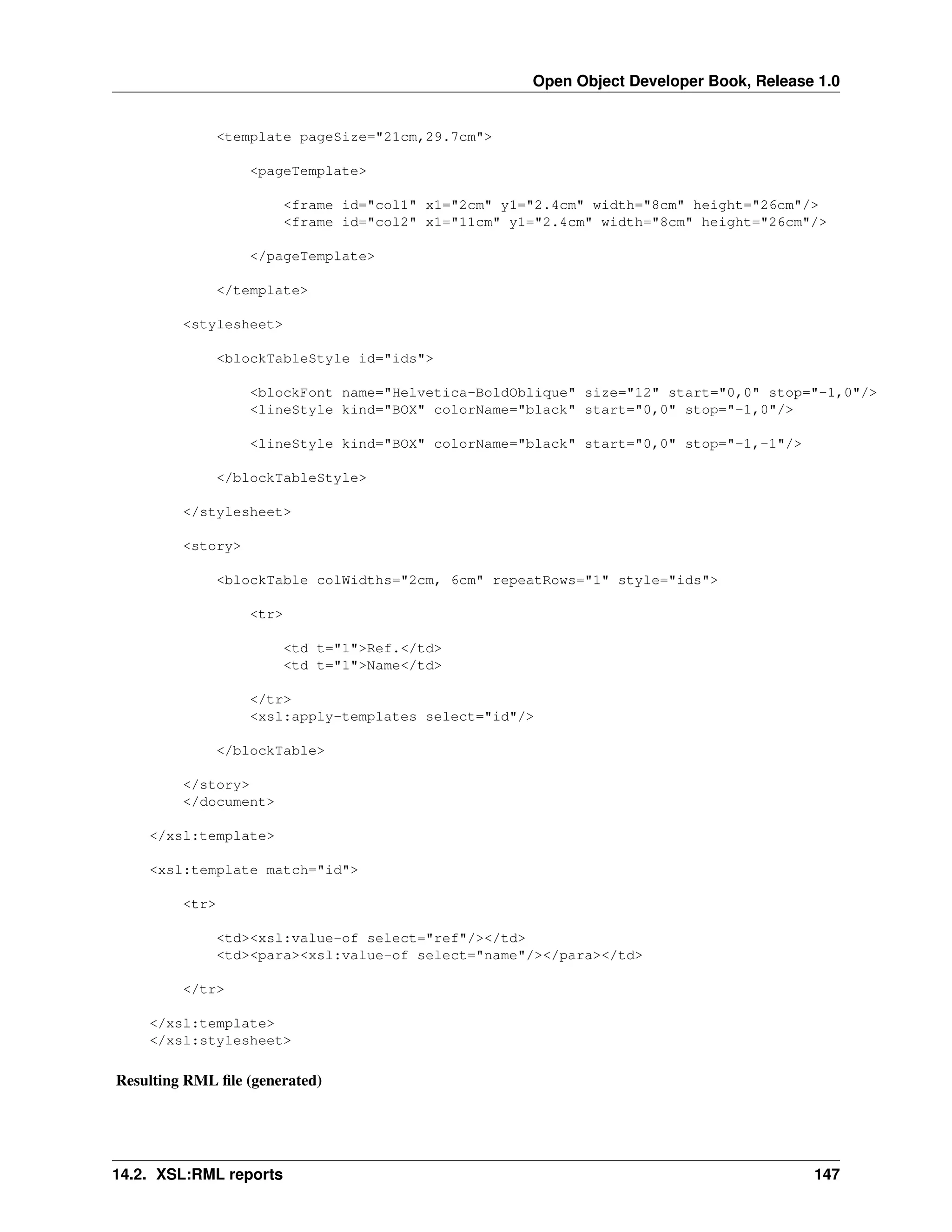 Open Object Developer Book, Release 1.0 <template pageSize="21cm,29.7cm"> <pageTemplate> <frame id="col1" x1="2cm" y1="2.4cm" width="8cm" height="26cm"/> <frame id="col2" x1="11cm" y1="2.4cm" width="8cm" height="26cm"/> </pageTemplate> </template> <stylesheet> <blockTableStyle id="ids"> <blockFont name="Helvetica-BoldOblique" size="12" start="0,0" stop="-1,0"/> <lineStyle kind="BOX" colorName="black" start="0,0" stop="-1,0"/> <lineStyle kind="BOX" colorName="black" start="0,0" stop="-1,-1"/> </blockTableStyle> </stylesheet> <story> <blockTable colWidths="2cm, 6cm" repeatRows="1" style="ids"> <tr> <td t="1">Ref.</td> <td t="1">Name</td> </tr> <xsl:apply-templates select="id"/> </blockTable> </story> </document> </xsl:template> <xsl:template match="id"> <tr> <td><xsl:value-of select="ref"/></td> <td><para><xsl:value-of select="name"/></para></td> </tr> </xsl:template> </xsl:stylesheet> Resulting RML ﬁle (generated) 14.2. XSL:RML reports 147 