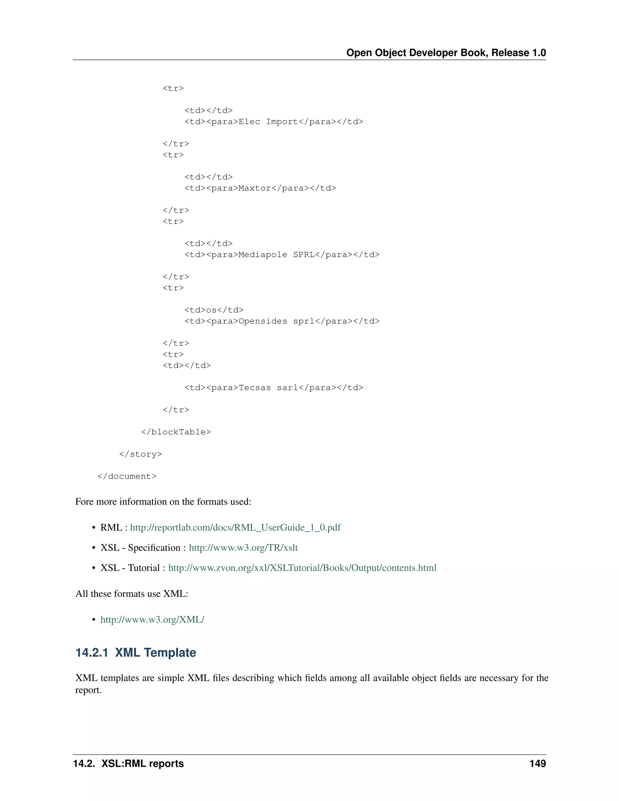 Open Object Developer Book, Release 1.0 <tr> <td></td> <td><para>Elec Import</para></td> </tr> <tr> <td></td> <td><para>Maxtor</para></td> </tr> <tr> <td></td> <td><para>Mediapole SPRL</para></td> </tr> <tr> <td>os</td> <td><para>Opensides sprl</para></td> </tr> <tr> <td></td> <td><para>Tecsas sarl</para></td> </tr> </blockTable> </story> </document> Fore more information on the formats used: • RML : http://reportlab.com/docs/RML_UserGuide_1_0.pdf • XSL - Speciﬁcation : http://www.w3.org/TR/xslt • XSL - Tutorial : http://www.zvon.org/xxl/XSLTutorial/Books/Output/contents.html All these formats use XML: • http://www.w3.org/XML/ 14.2.1 XML Template XML templates are simple XML ﬁles describing which ﬁelds among all available object ﬁelds are necessary for the report. 14.2. XSL:RML reports 149 