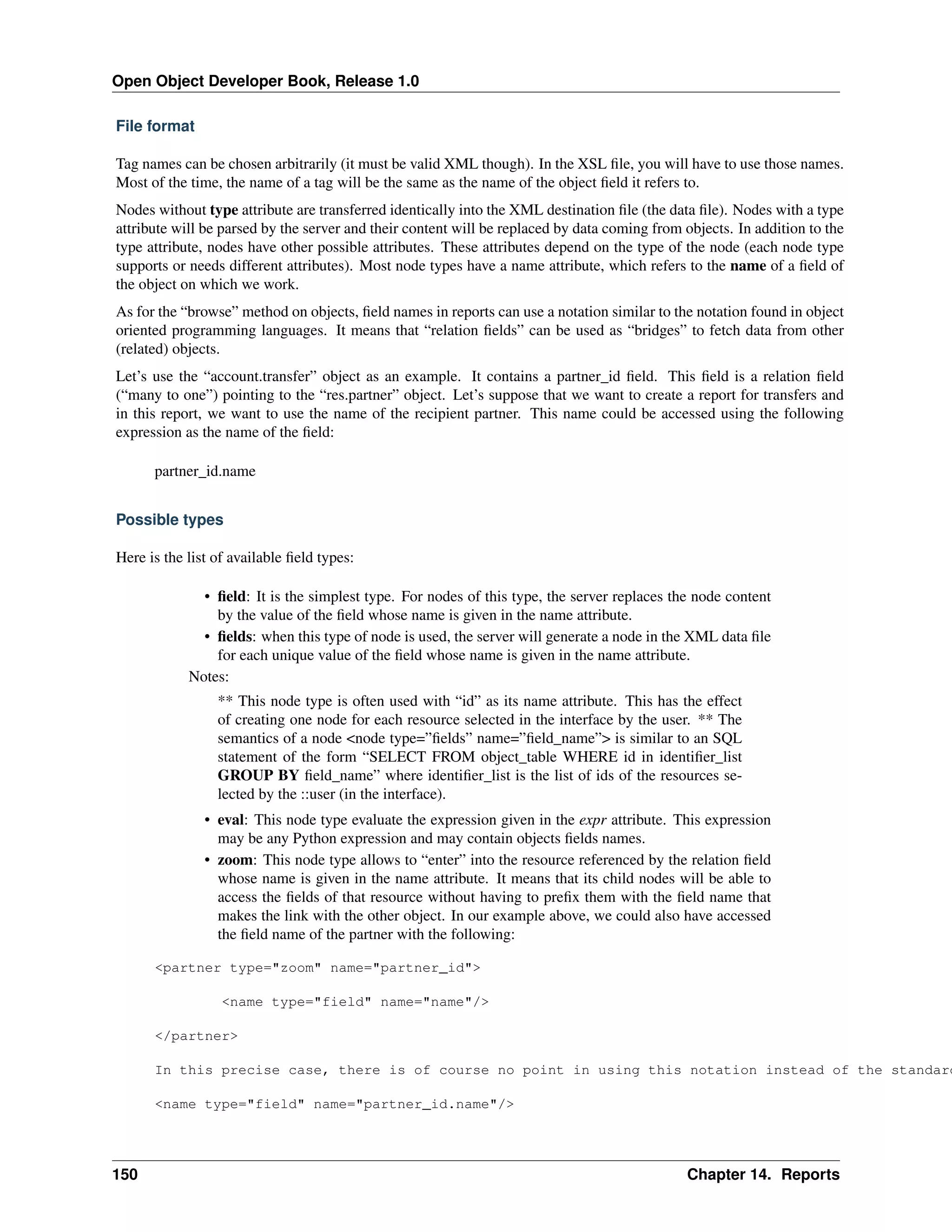 Open Object Developer Book, Release 1.0 File format Tag names can be chosen arbitrarily (it must be valid XML though). In the XSL ﬁle, you will have to use those names. Most of the time, the name of a tag will be the same as the name of the object ﬁeld it refers to. Nodes without type attribute are transferred identically into the XML destination ﬁle (the data ﬁle). Nodes with a type attribute will be parsed by the server and their content will be replaced by data coming from objects. In addition to the type attribute, nodes have other possible attributes. These attributes depend on the type of the node (each node type supports or needs different attributes). Most node types have a name attribute, which refers to the name of a ﬁeld of the object on which we work. As for the “browse” method on objects, ﬁeld names in reports can use a notation similar to the notation found in object oriented programming languages. It means that “relation ﬁelds” can be used as “bridges” to fetch data from other (related) objects. Let’s use the “account.transfer” object as an example. It contains a partner_id ﬁeld. This ﬁeld is a relation ﬁeld (“many to one”) pointing to the “res.partner” object. Let’s suppose that we want to create a report for transfers and in this report, we want to use the name of the recipient partner. This name could be accessed using the following expression as the name of the ﬁeld: partner_id.name Possible types Here is the list of available ﬁeld types: • ﬁeld: It is the simplest type. For nodes of this type, the server replaces the node content by the value of the ﬁeld whose name is given in the name attribute. • ﬁelds: when this type of node is used, the server will generate a node in the XML data ﬁle for each unique value of the ﬁeld whose name is given in the name attribute. Notes: ** This node type is often used with “id” as its name attribute. This has the effect of creating one node for each resource selected in the interface by the user. ** The semantics of a node <node type=”ﬁelds” name=”ﬁeld_name”> is similar to an SQL statement of the form “SELECT FROM object_table WHERE id in identiﬁer_list GROUP BY ﬁeld_name” where identiﬁer_list is the list of ids of the resources selected by the ::user (in the interface). • eval: This node type evaluate the expression given in the expr attribute. This expression may be any Python expression and may contain objects ﬁelds names. • zoom: This node type allows to “enter” into the resource referenced by the relation ﬁeld whose name is given in the name attribute. It means that its child nodes will be able to access the ﬁelds of that resource without having to preﬁx them with the ﬁeld name that makes the link with the other object. In our example above, we could also have accessed the ﬁeld name of the partner with the following: <partner type="zoom" name="partner_id"> <name type="field" name="name"/> </partner> In this precise case, there is of course no point in using this notation instead of the standard <name type="field" name="partner_id.name"/> 150 Chapter 14. Reports 