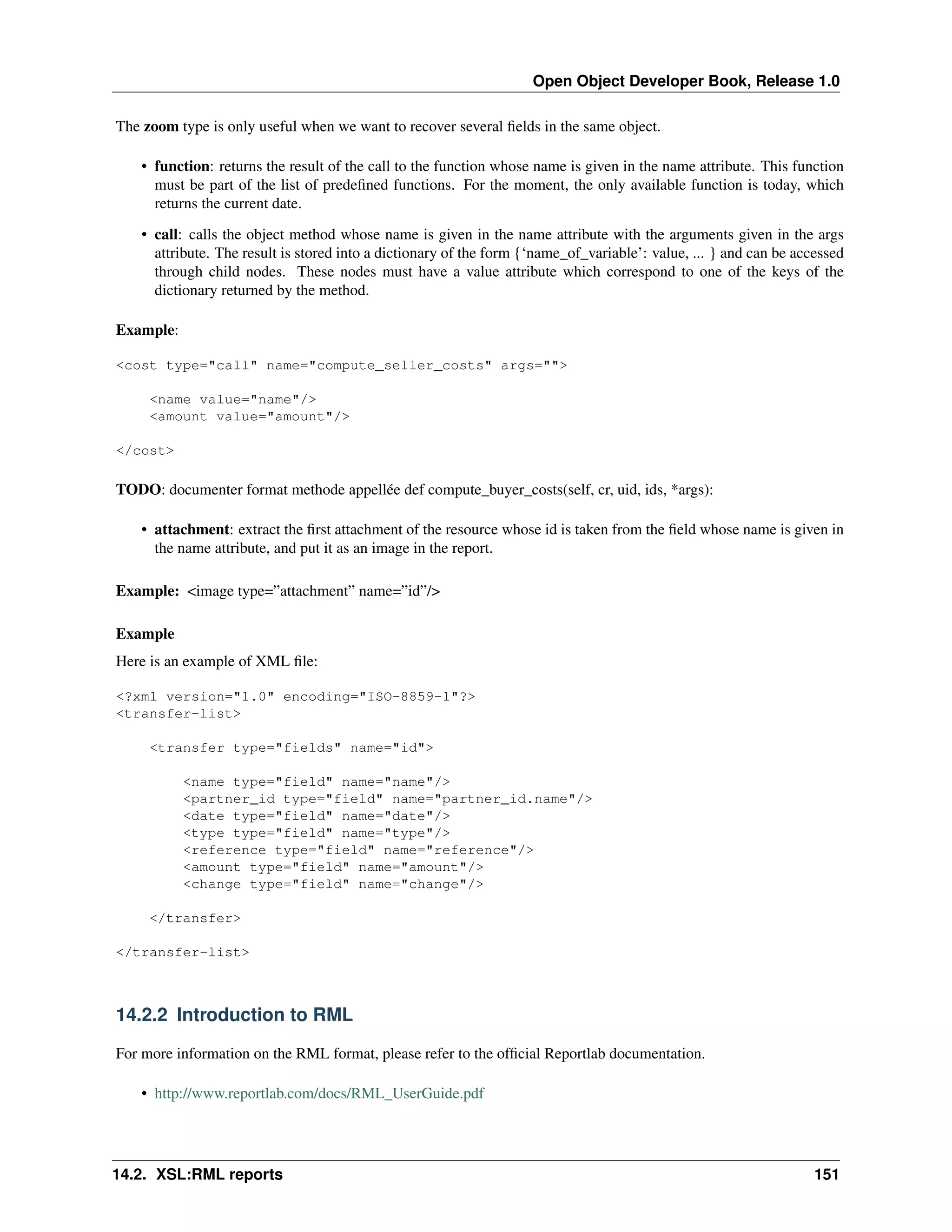 Open Object Developer Book, Release 1.0 The zoom type is only useful when we want to recover several ﬁelds in the same object. • function: returns the result of the call to the function whose name is given in the name attribute. This function must be part of the list of predeﬁned functions. For the moment, the only available function is today, which returns the current date. • call: calls the object method whose name is given in the name attribute with the arguments given in the args attribute. The result is stored into a dictionary of the form {‘name_of_variable’: value, ... } and can be accessed through child nodes. These nodes must have a value attribute which correspond to one of the keys of the dictionary returned by the method. Example: <cost type="call" name="compute_seller_costs" args=""> <name value="name"/> <amount value="amount"/> </cost> TODO: documenter format methode appellée def compute_buyer_costs(self, cr, uid, ids, *args): • attachment: extract the ﬁrst attachment of the resource whose id is taken from the ﬁeld whose name is given in the name attribute, and put it as an image in the report. Example: <image type=”attachment” name=”id”/> Example Here is an example of XML ﬁle: <?xml version="1.0" encoding="ISO-8859-1"?> <transfer-list> <transfer type="fields" name="id"> <name type="field" name="name"/> <partner_id type="field" name="partner_id.name"/> <date type="field" name="date"/> <type type="field" name="type"/> <reference type="field" name="reference"/> <amount type="field" name="amount"/> <change type="field" name="change"/> </transfer> </transfer-list> 14.2.2 Introduction to RML For more information on the RML format, please refer to the ofﬁcial Reportlab documentation. • http://www.reportlab.com/docs/RML_UserGuide.pdf 14.2. XSL:RML reports 151 