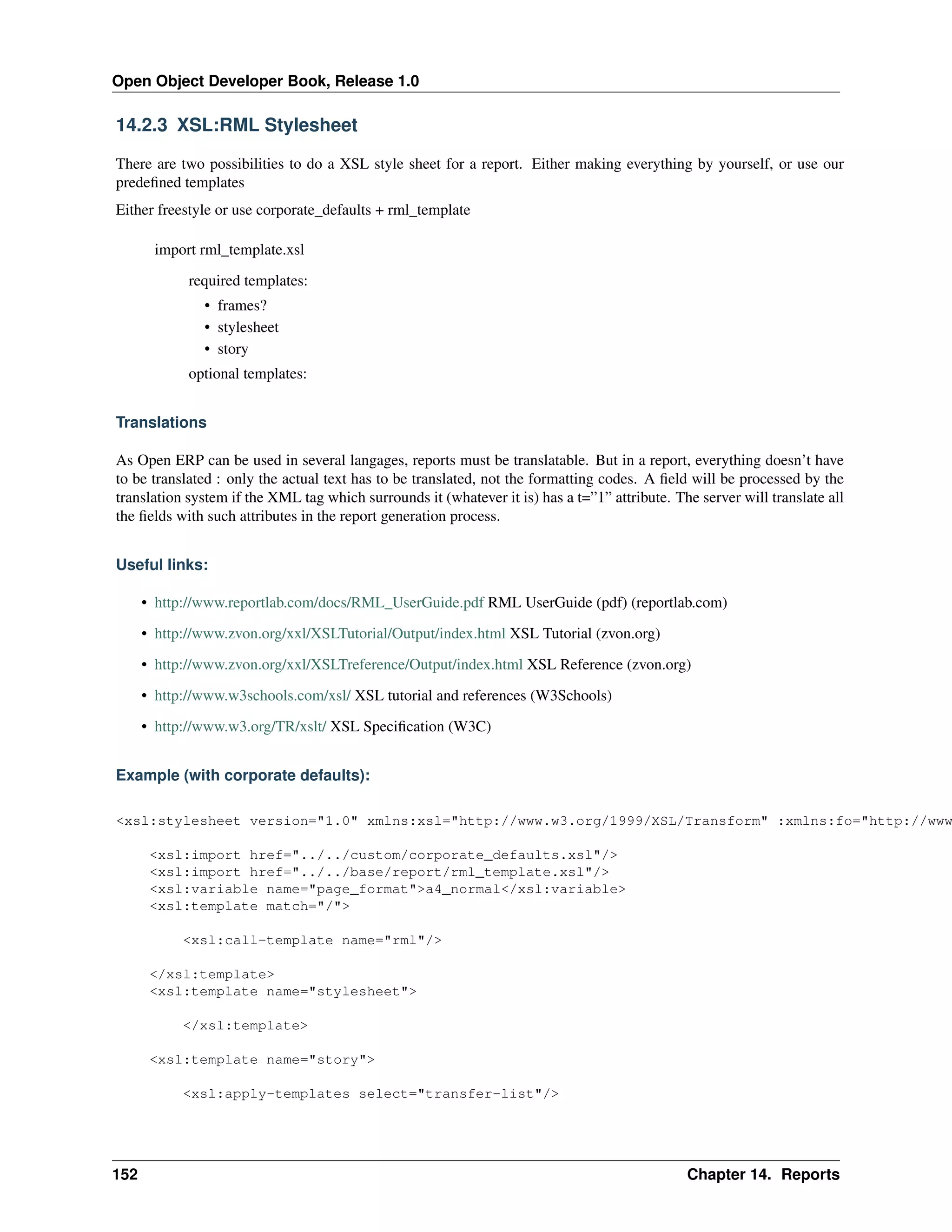 Open Object Developer Book, Release 1.0 14.2.3 XSL:RML Stylesheet There are two possibilities to do a XSL style sheet for a report. Either making everything by yourself, or use our predeﬁned templates Either freestyle or use corporate_defaults + rml_template import rml_template.xsl required templates: • frames? • stylesheet • story optional templates: Translations As Open ERP can be used in several langages, reports must be translatable. But in a report, everything doesn’t have to be translated : only the actual text has to be translated, not the formatting codes. A ﬁeld will be processed by the translation system if the XML tag which surrounds it (whatever it is) has a t=”1” attribute. The server will translate all the ﬁelds with such attributes in the report generation process. Useful links: • http://www.reportlab.com/docs/RML_UserGuide.pdf RML UserGuide (pdf) (reportlab.com) • http://www.zvon.org/xxl/XSLTutorial/Output/index.html XSL Tutorial (zvon.org) • http://www.zvon.org/xxl/XSLTreference/Output/index.html XSL Reference (zvon.org) • http://www.w3schools.com/xsl/ XSL tutorial and references (W3Schools) • http://www.w3.org/TR/xslt/ XSL Speciﬁcation (W3C) Example (with corporate defaults): <xsl:stylesheet version="1.0" xmlns:xsl="http://www.w3.org/1999/XSL/Transform" :xmlns:fo="http://www <xsl:import href="../../custom/corporate_defaults.xsl"/> <xsl:import href="../../base/report/rml_template.xsl"/> <xsl:variable name="page_format">a4_normal</xsl:variable> <xsl:template match="/"> <xsl:call-template name="rml"/> </xsl:template> <xsl:template name="stylesheet"> </xsl:template> <xsl:template name="story"> <xsl:apply-templates select="transfer-list"/> 152 Chapter 14. Reports 
